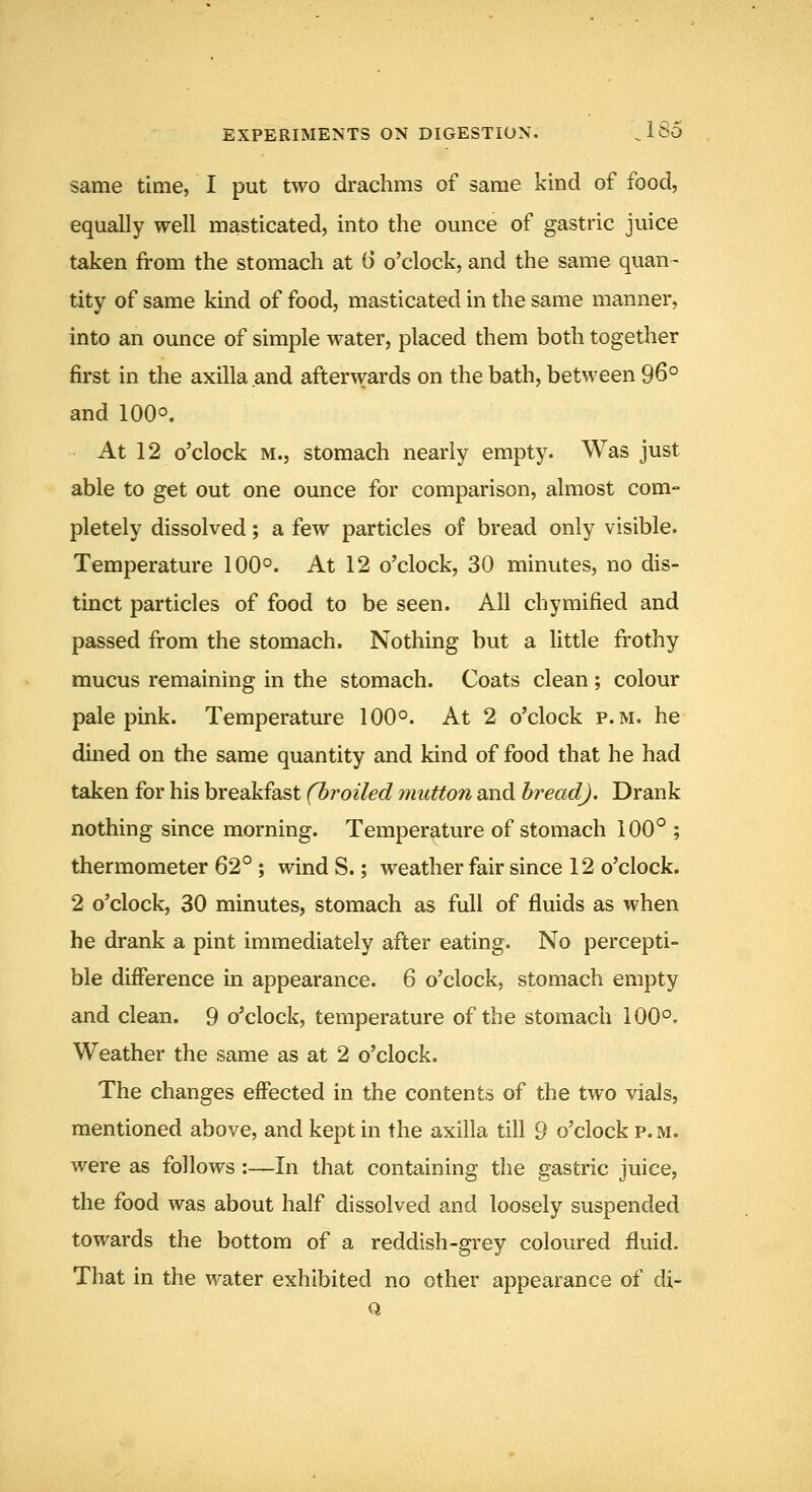 same time, I put two drachms of same kind of food, equally well masticated, into the ounce of gastric juice taken from the stomach at 6 o'clock, and the same quan- tity of same kind of food, masticated in the same manner, into an ounce of simple water, placed them both together first in the axilla and afterwards on the bath, between 96° and 100°. At 12 o'clock M., stomach nearly empty. Was just able to get out one ounce for comparison, almost com- pletely dissolved; a few particles of bread only visible. Temperature 100°. At 12 o'clock, 30 minutes, no dis- tinct particles of food to be seen. All chymified and passed from the stomach. Nothing but a little frothy mucus remaining in the stomach. Coats clean ; colour pale pink. Temperature 100°. At 2 o'clock p.m. he dined on the same quantity and kind of food that he had taken for his breakfast (broiled mutton and bread). Drank nothing since morning. Temperature of stomach 100° ; thermometer 62° ; wind S.; weather fair since 12 o'clock. 2 o'clock, 30 minutes, stomach as full of fluids as when he drank a pint immediately after eating. No percepti- ble difference in appearance. 6 o'clock, stomach empty and clean. 9 o'clock, temperature of the stomach 100°. Weather the same as at 2 o'clock. The changes effected in the contents of the two vials, mentioned above, and kept in the axilla till 9 o'clock p. m. were as follows :—In that containing the gastric juice, the food was about half dissolved and loosely suspended towards the bottom of a reddish-grey coloured fluid. That in the water exhibited no other appearance of di-