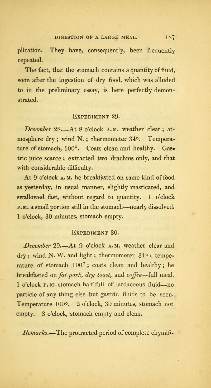 plication. They have, consequently, been frequently repeated. The fact, that the stomach contains aquantity of fluid, soon after the ingestion of dry food, which was alluded to in the preliminary essay, is here perfectly demon- strated. Experiment 29- December 28 At 8 o'clock a. m. weather clear ; at- mosphere dry ; wind N.; thermometer 34°. Tempera- ture of stomach, 100°. Coats clean and healthy. Gas- tric juice scarce ; extracted two drachms only, and that with considerable difficulty. At 9 o'clock a. M. he breakfasted on same kind of food as yesterday, in usual manner, slightly masticated, and swallowed fast, without regard to quantity. 1 o'clock p. M. a small portion still in the stomach—nearly dissolved. 1 o'clock, 30 minutes, stomach empty. Experiment 30. December 29.—At 9 o'clock a.m. weather clear and dry; wind N. W. and light; thermometer 34° ; tempe- rature of stomach 100°; coats clean and healthy; he breakfasted on fat pork, dry toasty and coffee—full meal. 1 o'clock p. m. stomach half full of lardaceous fluid—no particle of any thing else but gastric fluids to be seen. Temperature 100°. 2 o'clock, 30 minutes, stomach not empty. 3 o'clock, stomach empty and clean. Remarks,—The protracted period of complete chymifi-
