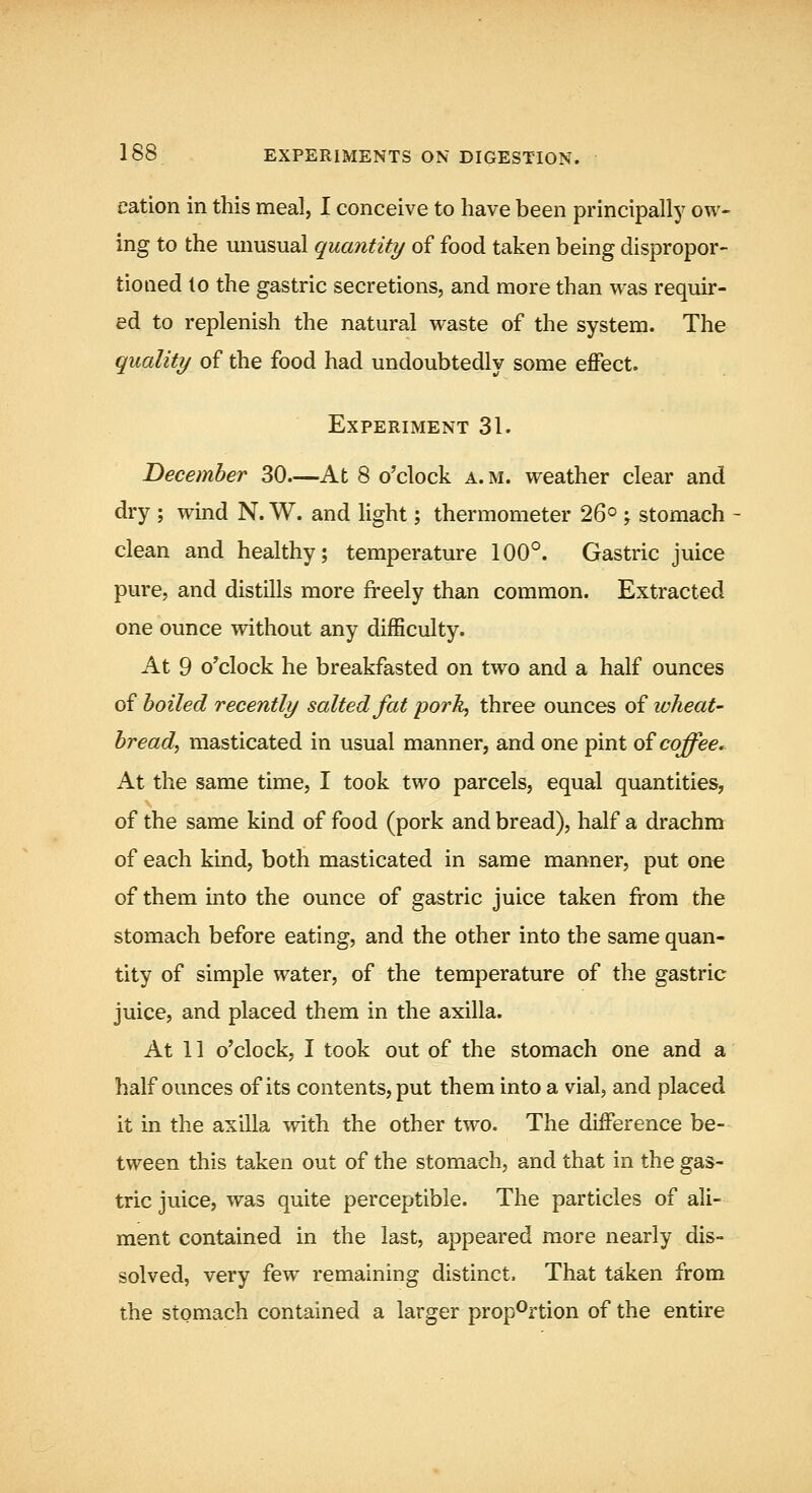 cation in this meal, I conceive to have been principally ow- ing to the unusual quantity of food taken being dispropor- tioned lo the gastric secretions, and more than vras requir- ed to replenish the natural waste of the system. The quality of the food had undoubtedly some effect. Experiment 31. December 30—At 8 o'clock a. m. weather clear and dry ; wind N. W. and Hght; thermometer 26° -, stomach ■ clean and healthy; temperature 100°. Gastric juice pure, and distills more fi-eely than common. Extracted one ounce without any difficulty. At 9 o^clock he breakfasted on two and a half ounces of boiled recently salted fat pork, three ounces of wheat- bread, masticated in usual manner, and one pint o? coffee. At the same time, I took two parcels, equal quantities, of the same kind of food (pork and bread), half a drachm of each kind, both masticated in same manner, put one of them into the ounce of gastric juice taken from the stomach before eating, and the other into the same quan- tity of simple water, of the temperature of the gastric juice, and placed them in the axilla. At 11 o'clock, I took out of the stomach one and a half ounces of its contents, put them into a vial, and placed it in the axilla with the other two. The difference be- tween this taken out of the stomach, and that in the gas- tric juice, was quite perceptible. The particles of ali- ment contained in the last, appeared more nearly dis- solved, very few remaining distinct. That taken from the stomach contained a larger proportion of the entire