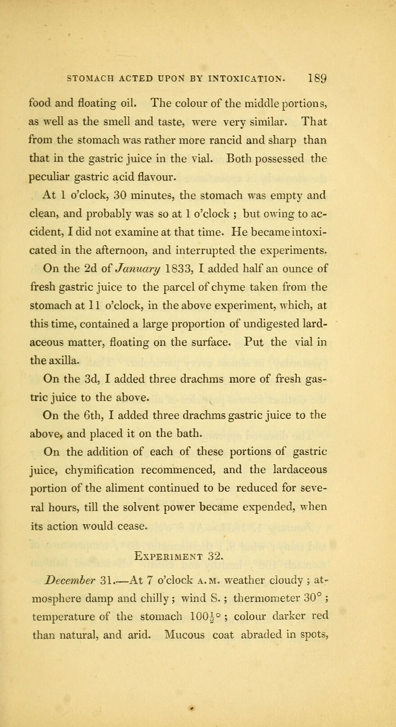 food and floating oil. The colour of the middle portions, as well as the smell and taste, were very similar. That from the stomach was rather more rancid and sharp than that in the gastric juice in the vial. Both possessed the peculiar gastric acid flavour. At 1 o'clock, 30 minutes, the stomach was empty and clean, and probably was so at 1 o'clock ; but owing to ac- cident, I did not examine at that time. He became intoxi- cated in the afternoon, and interrupted the experiments. On the 2d oi January 1833, I added half an ounce of fresh gastric juice to the parcel of chyme taken from the stomach at 11 o'clock, in the above experiment, which, at this time, contained a large proportion of undigested lard- aceous matter, floating on the surface. Put the vial in the axilla. On the 3d, I added three drachms more of fresh gas- tric juice to the above. On the 6th, I added three drachms gastric juice to the above, and placed it on the bath. On the addition of each of these portions of gastric juice, chymification recommenced, and the lardaceous portion of the aliment continued to be reduced for seve- ral hours, till the solvent power became expended, when its action would cease. Experiment 32. December 31.—At 7 o'clock a.m. weather cloudy ; at- mosphere damp and chilly; wind S.; thermometer 30° ; temperature of the stomach 100|° ; colour darker red than natural, and arid. Mucous coat abraded in spots,