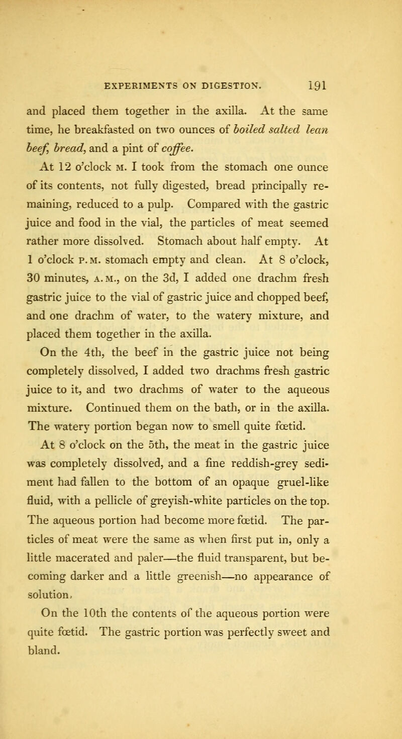 and placed them together in the axilla. At the same time, he breakfasted on two ounces of boiled salted lean beef, bread, and a pint of coffee. At 12 o'clock M. I took from the stomach one ounce of its contents, not fully digested, bread principally re- maining, reduced to a pulp. Compared with the gastric juice and food in the vial, the particles of meat seemed rather more dissolved. Stomach about half empty. At 1 o'clock P.M. stomach empty and clean. At 8 o'clock, 30 minutes, a. m., on the 3d, I added one drachm fresh gastric juice to the vial of gastric juice and chopped beef, and one drachm of water, to the watery mixture, and placed them together in the axilla. On the 4th, the beef in the gastric juice not being completely dissolved, I added two drachms fresh gastric juice to it, and two drachms of water to the aqueous mixture. Continued them on the bath, or in the axilla. The watery portion began now to smell quite foetid. At 8 o'clock on the 5th, the meat in the gastric juice was completely dissolved, and a fme reddish-grey sedi- ment had fallen to the bottom of an opaque gruel-like fluid, with a pellicle of gre^dsh-white particles on the top. The aqueous portion had become more fcetid. The par- ticles of meat were the same as when first put in, only a little macerated and paler—the fluid transparent, but be- coming darker and a httle greenish—no appearance of solution. On the 10th the contents of the aqueous portion were quite fcetid. The gastric portion was perfectly sweet and bland.