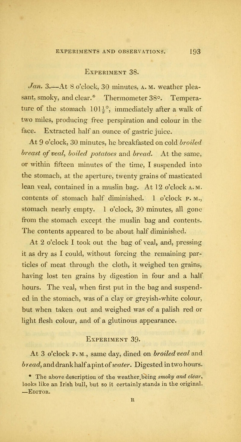 Experiment 38. Jan. 3.—Kx, 8 o'clock, 30 minutes, a. m. weather plea- sant, smoky, and clear.* Thermometer 38°. Tempera- ture of the stomach 1011°, immediately after a walk of two miles, producing free perspiration and colour in the face. Extracted half an ounce of gastric juice. At 9 o'clock, 30 minutes, he breakfasted on coldi broiled breast of veal, boiled potatoes and bread. At the same, or within fifteen minutes of the time, I suspended into the stomach, at the aperture, twenty grains of masticated lean veal, contained in a muslin bag. At 12 o'clock a.m. contents of stomach half diminished. 1 o'clock p. m., stomach nearly empty. 1 o'clock, 30 minutes, all gone from the stomach except the musUn bag and contents. The contents appeared to be about half diminished. At 2 o'clock I took out the bag of veal, and, pressing it as dry as I could, without forcing the remaining par- ticles of meat through the cloth, it weighed ten grains, having lost ten grains by digestion in four and a half hours. The veal, when first put in the bag and suspend- ed in the stomach, was of a clay or greyish-white colour, but when taken out and weighed was of a palish red or light flesh colour, and of a glutinous appearance. Experiment 39. At 3 o'clock p.m., same day, dined on broiled veal s^xxd. bread, and drankhalfapint of ?^?a^er. Digested in two hours. • The ahove descriptiou of the weather .being smoky and clear^ looks like an Irish bull, but so it certainly stands in the original. —Editor. R