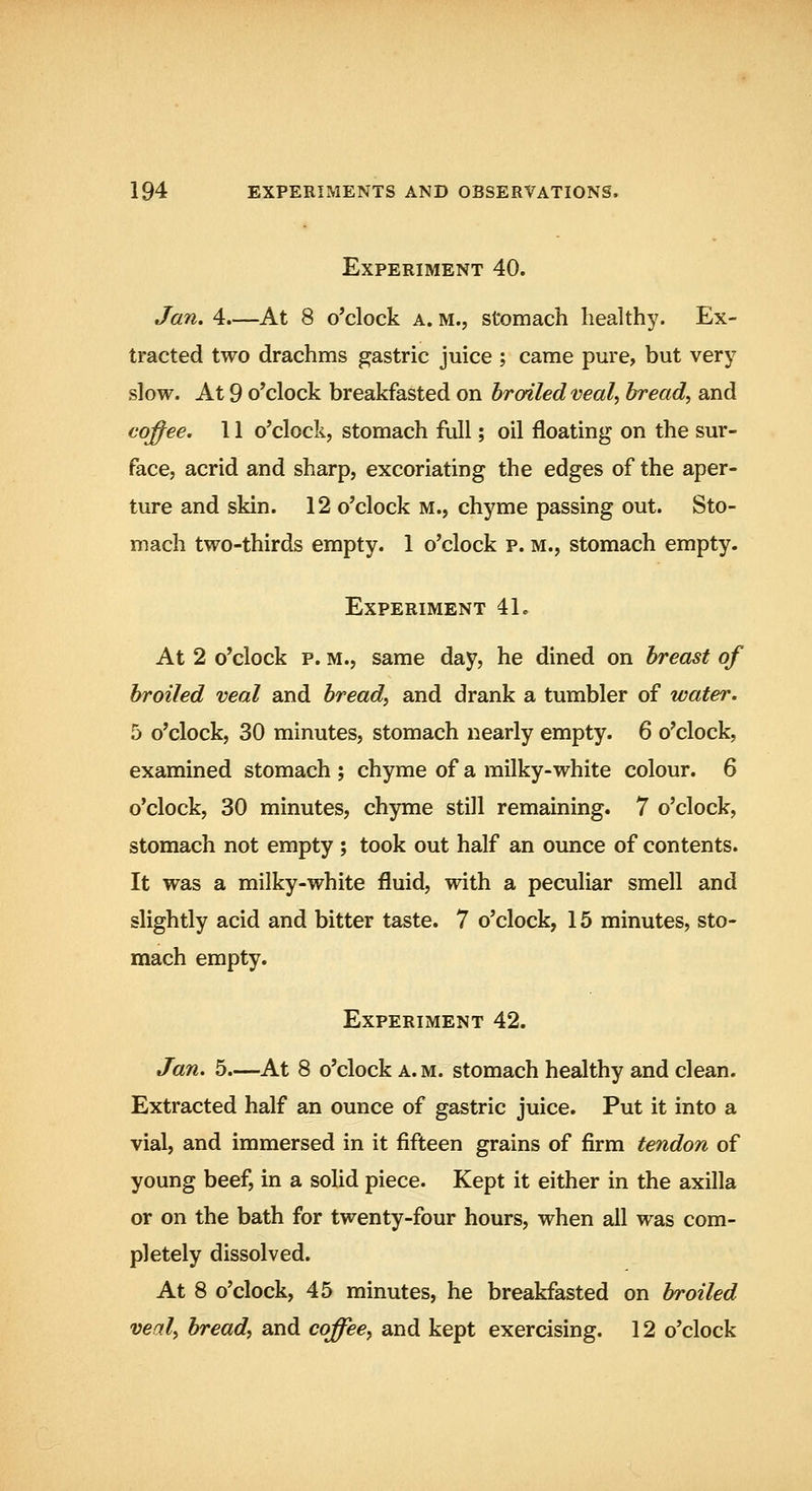 Experiment 40. Jan. 4.—At 8 o'clock a. m., stomach health}^. Ex- tracted two drachms gastric juice ; came pure, but very slow. At 9 o'clock breakfasted on broiled veal, bread, and coffee. 11 o'clock, stomach full; oil floating on the sur- face, acrid and sharp, excoriating the edges of the aper- ture and skin. 12 o'clock m., chyme passing out. Sto- mach two-thirds empty. 1 o'clock p. m., stomach empty. Experiment 41. At 2 o'clock p. M., same day, he dined on breast of broiled veal and bread, and drank a tumbler of water. 5 o'clock, 30 minutes, stomach nearly empty. 6 o'clock, examined stomach ; chyme of a milky-white colour. 6 o'clock, 30 minutes, chyme still remaining. 7 o'clock, stomach not empty ; took out half an ounce of contents. It was a milky-white fluid, with a peculiar smell and slightly acid and bitter taste. 7 o'clock, 15 minutes, sto- mach empty. Experiment 42. Jan. 5—At 8 o'clock a. m. stomach healthy and clean. Extracted half an ounce of gastric juice. Put it into a vial, and immersed in it fifteen grains of firm tendon of young beef, in a solid piece. Kept it either in the axilla or on the bath for twenty-four hours, when all was com- pletely dissolved. At 8 o'clock, 45 minutes, he breakfasted on broiled veal, bread, and coffee, and kept exercising. 12 o'clock