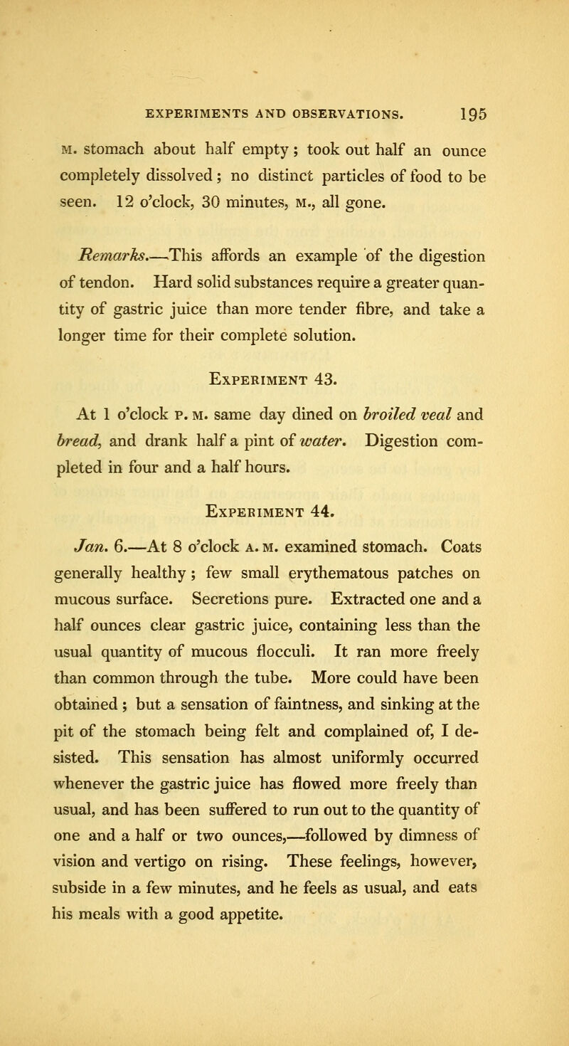 M. Stomach about half empty; took out half an ounce completely dissolved; no distinct particles of food to be seen. 12 o'clock, 30 minutes, m., all gone. Remarks.—.This affords an example of the digestion of tendon. Hard solid substances require a greater quan- tity of gastric juice than more tender fibre, and take a longer time for their complete solution. Experiment 43. At 1 o'clock p. M. same day dined on broiled veal and bread, and drank half a pint of water. Digestion com- pleted in four and a half hours. Experiment 44. Jan. 6.—At 8 o'clock a. m. examined stomach. Coats generally healthy; few small erythematous patches on mucous surface. Secretions pure. Extracted one and a half ounces clear gastric juice, containing less than the usual quantity of mucous flocculi. It ran more freely than common through the tube. More could have been obtained ; but a sensation of faintness, and sinking at the pit of the stomach being felt and complained of, I de- sisted. This sensation has almost uniformly occurred whenever the gastric juice has flowed more freely than usual, and has been suffered to run out to the quantity of one and a half or two ounces,—^followed by dimness of vision and vertigo on rising. These feelings, however, subside in a few minutes, and he feels as usual, and eats his meals with a good appetite.