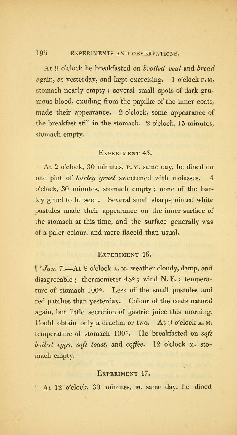 At 9 o'clock he breakfasted on broiled veal and bread again, as yesterday, and kept exercising. 1 o'clock p. m. stomach nearly empty; several small spots of dark gru- mous blood, exuding from the papillae of the inner coats, made their appearance. 2 o'clock, some appearance of the breakfast still in the stomach. 2 o'clock, 15 minutes^ stomach empty. Experiment 45. At 2 o'clock, 30 minutes, p. m. same day, he dined on one pint of barley gruel sweetened with molasses. 4 o'clock, 30 minutes, stomach empty; none of the bar- ley gruel to be seen. Several small sharp-pointed white pustules made their appearance on the inner surface of the stomach at this time, and the surface generally was of a paler colour, and more flaccid than usual. Experiment 46. I ^Jan. 7 At 8 o'clock a. m. weather cloudy, damp, and disagreeable ; thermometer 48° ; wind N.E.; tempera- ture of stomach 100°. Less of the small pustules and red patches than yesterday. Colour of the coats natural again, but little secretion of gastric juice this morning. Could obtain only a drachm or two. At 9 o'clock a. m. temperature of stomach 100°. He breakfasted on soft boiled eggs, soft toast, and coffee, 12 o'clock m. sto- mach empty. Experiment 47. ' At 12 o'clock, 30 minutes, m. same day, he dined