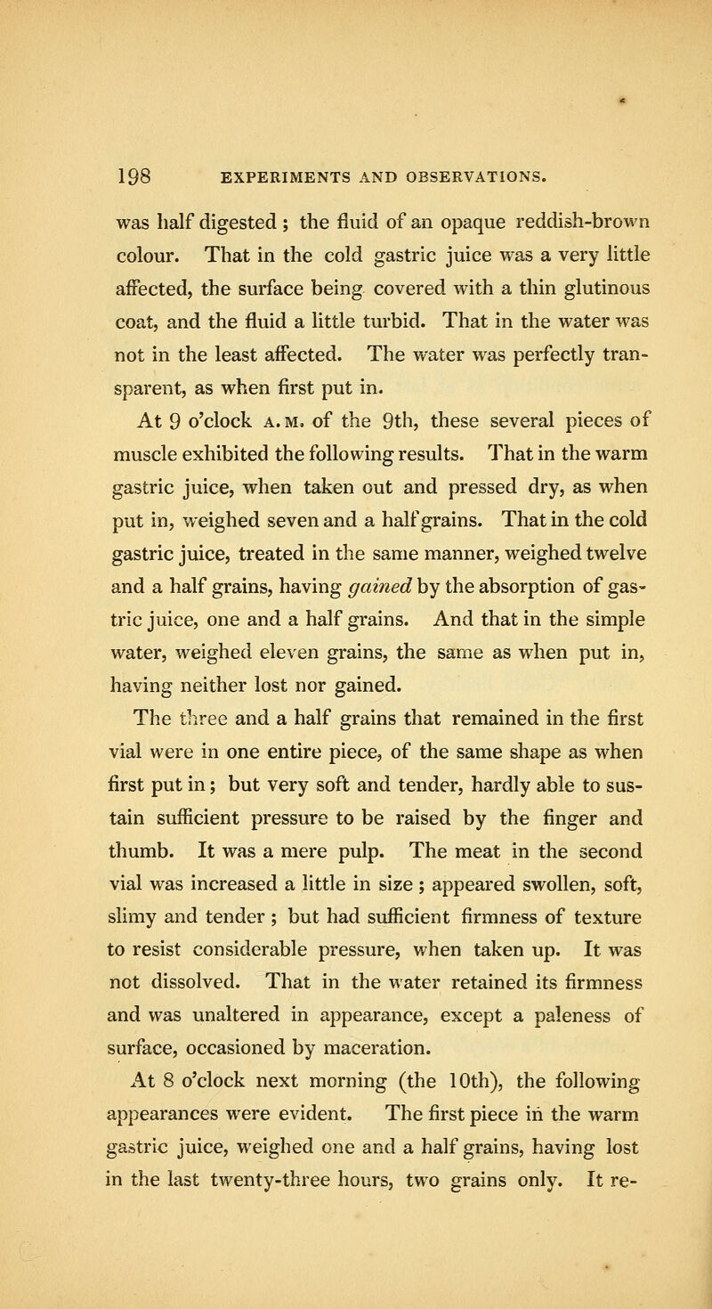 was half digested ; the fluid of an opaque reddish-brown colour. That in the cold gastric juice was a very little affected, the surface being covered with a thin glutinous coat, and the fluid a little turbid. That in the water was not in the least affected. The water was perfectly tran- sparent, as when first put in. At 9 o'clock A. M, of the 9th, these several pieces of muscle exhibited the following results. That in the warm gastric juice, when taken out and pressed dry, as when put in, weighed seven and a half grains. That in the cold gastric juice, treated in the same manner, weighed twelve and a half grains, having gained by the absorption of gas- tric juice, one and a half grains. And that in the simple water, weighed eleven grains, the same as when put in, having neither lost nor gained. The tiiree and a half grains that remained in the first vial were in one entire piece, of the same shape as when first put in; but very soft and tender, hardly able to sus- tain sufficient pressure to be raised by the finger and thumb. It was a mere pulp. The meat in the second vial was increased a little in size ; appeared swollen, soft, slimy and tender ; but had sufficient firmness of texture to resist considerable pressure, when taken up. It was not dissolved. That in the water retained its firmness and was unaltered in appearance, except a paleness of surface, occasioned by maceration. At 8 o'clock next morning (the 10th), the following appearances were evident. The first piece in the warm gastric juice, weighed one and a half grains, having lost in the last twenty-three hours, two grains only. It re-