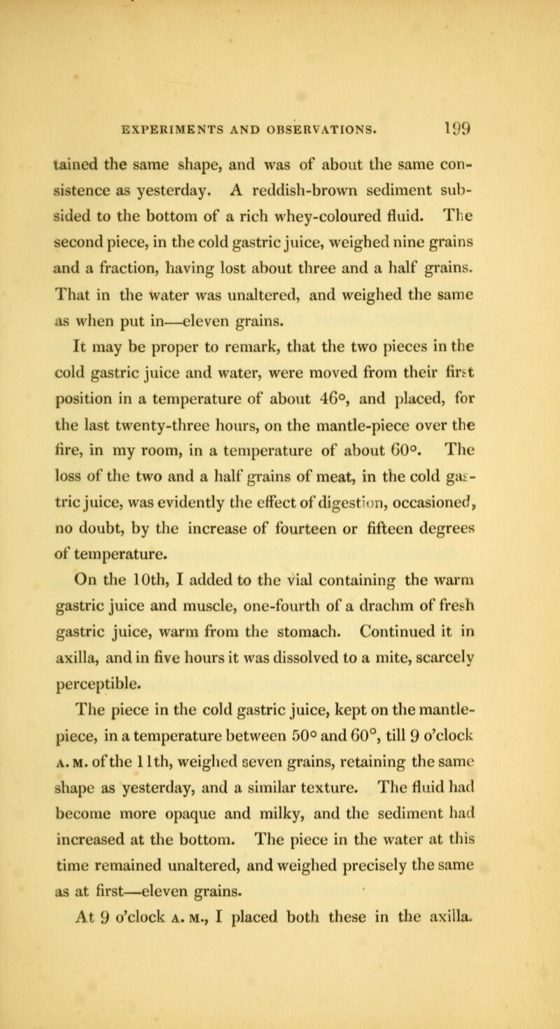tained the same shape, and was of about the same con- sistence as yesterday. A reddish-brown sediment sub- sided to the bottom of a rich whey-coloured fluid. The second piece, in the cold gastric juice, weighed nine grains and a fraction, having lost about three and a half grains. That in the water was unaltered, and weighed the same as when put in—eleven grains. It may be proper to remark, that the two pieces in the cold gastric juice and water, were moved from their fir^t position in a temperature of about 46°, and placed, for the last twenty-three hours, on the mantle-piece over the fire, in my room, in a temperature of about G0°. The loss of the two and a half grains of meat, in the cold gas- tric juice, was evidently the effect of digestion, occasioned, no doubt, by the increase of fourteen or fifteen degrees of temperature. On the 10th, I added to the vial containing the warm gastric juice and muscle, one-fourth of a drachm of fresh gastric juice, warm from the stomach. Continued it in axilla, and in five hours it was dissolved to a mite, scarcely perceptible. The piece in the cold gastric juice, kept on the mantle- piece, in a temperature between 50° and 60°, till 9 o'clock A. M. of the 11th, weighed seven grains, retaining the same shape as yesterday, and a similar texture. The fluid had become more opaque and milky, and the sediment had increased at the bottom. The piece in the water at this time remained unaltered, and weighed precisely the same as at first—eleven grains. At 9 o'clock A. M., I placed both these in the axilla-,