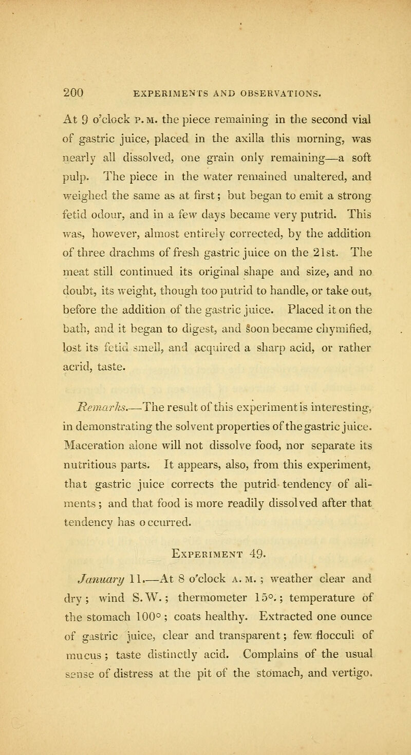 At 9 o'clock P. M. the piece remaining in the second vial of gastric juice, placed in the axilla this morning, was nearly all dissolved, one grain only remaining—a soft pulp. The piece in the water remained unaltered, and weighed the same as at first; but began to emit a strong fetid odour, and in a few days became very putrid. This v/as, however, almost entirely corrected, by the addition of three drachms of fresh gastric juice on the 21st. The meat still continued its original shape and size, and no doubt, its weight, though too putrid to handle, or take out, before the addition of the gastric juice. Placed it on the bath, and it began to digest, and §oon became chymified, lost its fetid smell, and acquired a sharp acid, or rather acrid, taste. Hemarlis The result of this experiment is interesting, in demonstrating the solvent properties of the gastric juice. Maceration alone will not dissolve food, nor separate its nutritious parts. It appears, also, from this experiment, that gastric juice corrects the putrid- tendency of ali- ments ; and that food is more readily dissolved after that tendency has occurred. Experiment 49. January 11.—At 8 o'clock a.m. ; weather clear and dry ; wind S. W.; thermometer 15°.; temperature of the stomach 100° ; coats healthy. Extracted one ounce of gastric juice, clear and transparent; few flocculi of mucus ; taste distinctly acid. Complains of the usual sense of distress at the pit of the stomach, and vertigo.