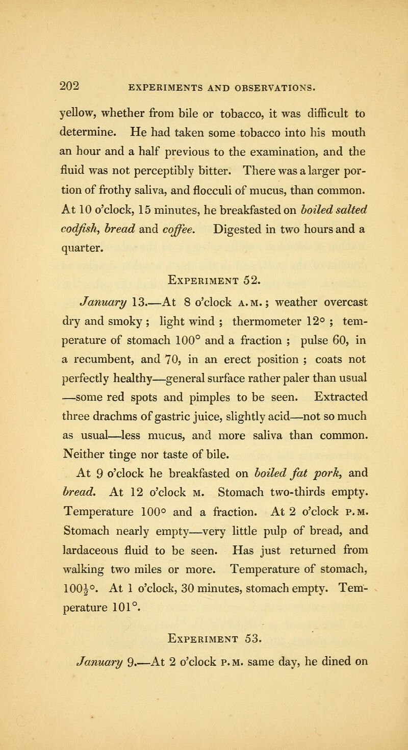 yellow, whether from bile or tobacco, it was difficult to determine. He had taken some tobacco into his mouth an hour and a half previous to the examination, and the fluid was not perceptibly bitter. There was a larger por- tion of frothy saliva, and flocculi of mucus, than common. At 10 o'clock, 15 minutes, he breakfasted on boiled salted codfish, bread and coffee. Digested in two hours and a quarter. Experiment 52. January 13.—At 8 o'clock a.m.; weather overcast dry and smoky ; light wind ; thermometer 12° ; tem- perature of stomach 100° and a fraction ; pulse 60, in a recumbent, and 70, in an erect position ; coats not perfectly healthy—general surface rather paler than usual —some red spots and pimples to be seen. Extracted three drachms of gastric juice, slightly acid—not so much as usual—^less mucus, and more saliva than common. Neither tinge nor taste of bile. At 9 o'clock he breakfasted on boiled fat pork, and bread. At 12 o'clock m. Stomach two-thirds empty. Temperature 100° and a fraction. At 2 o'clock p.m. Stomach nearly empty—very little pulp of bread, and lardaceous fluid to be seen. Has just returned from w^alking two miles or more. Temperature of stomach, 100|°. At 1 o'clock, 30 minutes, stomach empty. Tem- perature 101°. Experiment 53. January 9.—At 2 o'clock p.m. same day, he dined on