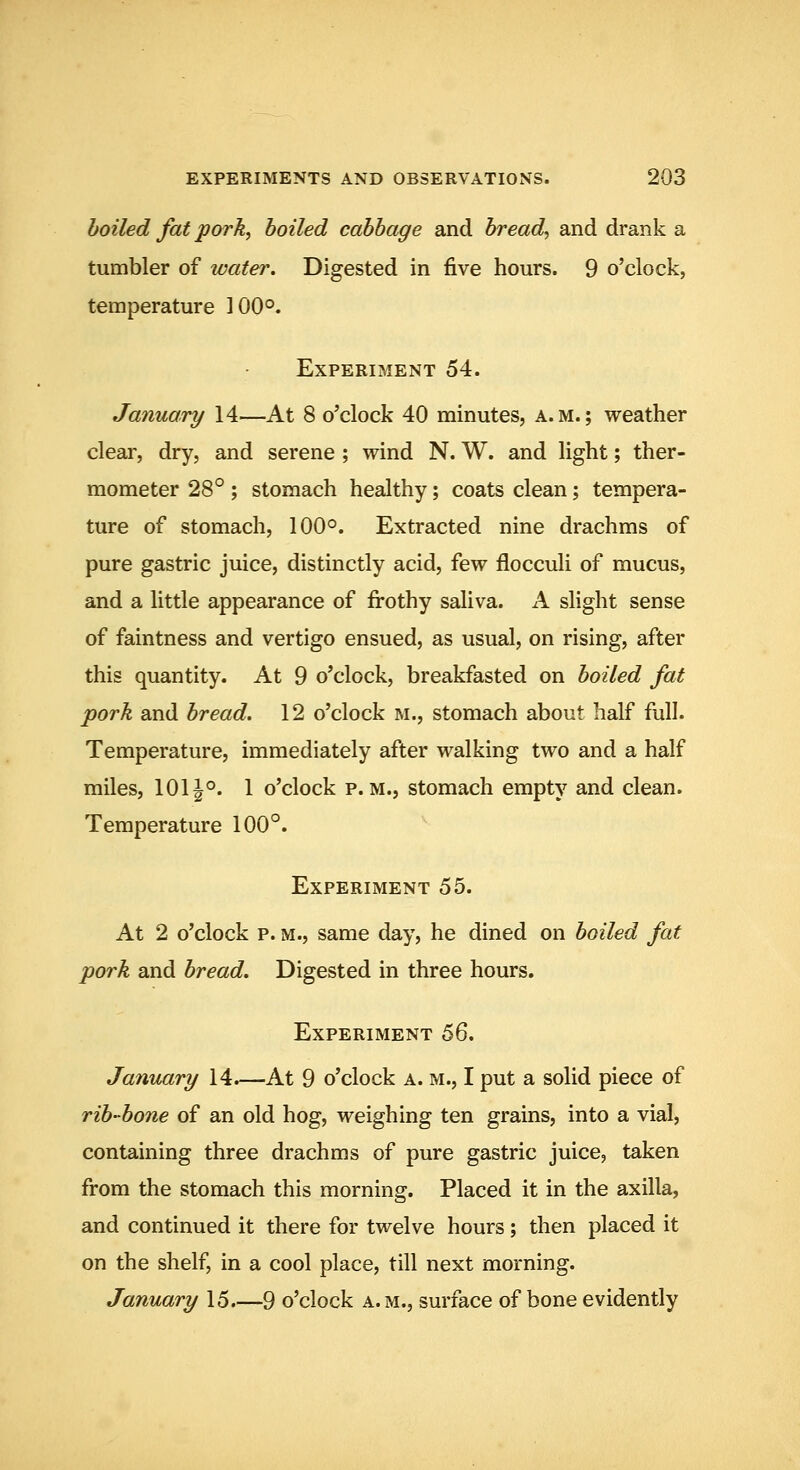 boiled fat pork, boiled cabbage and bread, and drank a tumbler of water. Digested in five hours. 9 o'clock, temperature 100°. Experiment 54. January 14—At 8 o'clock 40 minutes, a.m.; weather clear, dry, and serene ; wind N. W. and light; ther- mometer 28° ; stomach healthy; coats clean; tempera- ture of stomach, 100°. Extracted nine drachms of pure gastric juice, distinctly acid, few flocculi of mucus, and a little appearance of frothy saliva. A slight sense of faintness and vertigo ensued, as usual, on rising, after this quantity. At 9 o'clock, breakfasted on boiled fat pork and bread. 12 o'clock m., stomach about half full. Temperature, immediately after walking two and a half miles, 1011°. 1 o'clock p.m., stomach empty and clean. Temperature 100°. Experiment 55. At 2 o'clock p. m., same day, he dined on boiled fat pork and bread. Digested in three hours. Experiment 6Q. January 14.—At 9 o'clock a. m., I put a solid piece of rib-bone of an old hog, weighing ten grains, into a vial, containing three drachms of pure gastric juice, taken from the stomach this morning. Placed it in the axilla, and continued it there for twelve hours; then placed it on the shelf, in a cool place, till next morning. January 15 9 o'clock a.m., surface of bone evidently