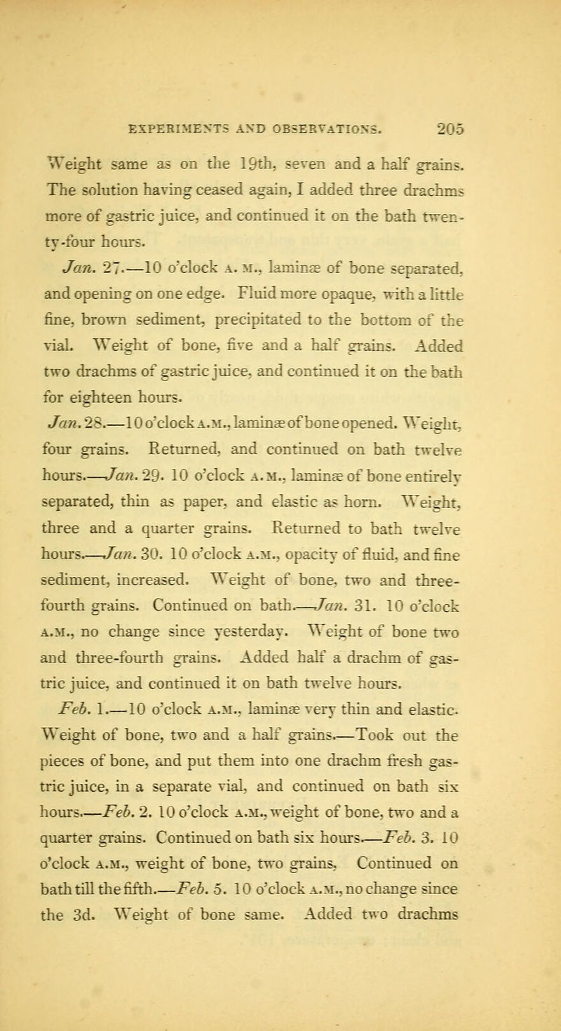 Weight same as on the 19th, seven and a half grains. The solution having ceased again, I added three drachms more of gastric juice, and continued it on the bath twen- ty-four hours. Jan. 27.—10 o'clock a. m., laraintE of bone separated, and opening on one edge. Fluid more opaque, with a little fine, brown sediment, precipitated to the bottom of the vial. Weight of bone, five and a half grains. Added two drachms of gastric juice, and continued it on the bath for eighteen hours. Jan.2^.—10 o'clock A.M., laminae of bone opened. Weight- four grains. Returned, and continued on bath twelve hours.—Jan. 29- 10 o'clock a.m., laminse of bone entirelv separated, thin as paper, and elastic as horn. Weight, three and a quarter grains. Returned to bath twelve hours—Jan. 30. 10 o'clock a.m., opacity of fluid, and fine sediment, increased. Weight of bone, two and three- fourth grains. Continued on bath.—Jan. 31. 10 o'clock A.M., no change since yesterday. Weight of bone two and three-fourth grains. Added half a drachm of gas- tric juice, and continued it on bath twelve hours. Feb. 1 —10 o'clock a.m., laminse very thin and elastic. Weight of bone, two and a half grains.—Took out the pieces of bone, and put them into one drachm fi-esh gas- tric juice, in a separate vial, and continued on bath six hours.—Feb. 2. 10 o'clock a.m., weight of bone, two and a quarter grains. Continued on bath six hours.—Feb. 3. 10 o'clock A.M., weight of bone, two grains, Continued on bath tiU the fifth Feb. 5.10 o'clock a.m., no change since the 3d. Weight of bone same. Added two drachms