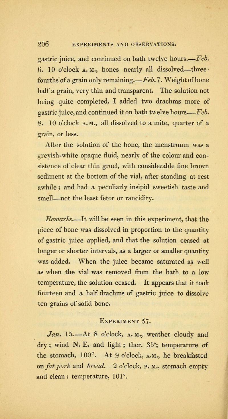 gastric juice, and continued on bath twelve hours.—Feh. 6. 10 o'clock A. M., bones nearly all dissolved—three- fourths of a grain only remaining.—Feb,7. Weight of bone half a grain, very thin and transparent. The solution not being quite completed, I added two drachms more of gastric juice, and continued it on bath twelve hours.—Feb. 8. 10 o'clock A.M., all dissolved to a mite, quarter of a grain, or less. After the solution of the bone, the menstruum was a greyish-white opaque fluid, nearly of the colour and con- sistence of clear thin gruel, with considerable fine brown sediment at the bottom of the vial, after standing at rest awhile; and had a peculiarly insipid sweetish taste and smell—not the least fetor or rancidity. Remarks.—It mil be seen in this experiment, that the piece of bone was dissolved in proportion to the quantity of gastric juice applied, and that the solution ceased at longer or shorter intervals, as a larger or smaller quantity was added. When the juice became saturated as well as when the vial was removed from the bath to a low temperature, the solution ceased. It appears that it took fourteen and a half drachms of gastric juice to dissolve ten grains of solid bone. Experiment 57. Jan. 15—At 8 o'clock, a. m., weather cloudy and dry: wind N. E. and light; ther. 35*; temperature of the stomach, 100°. At 9 o'clock, a.m., he breakfasted on fat pork and bread. 2 o'clock, p. m., stomach empty and clean; temperature, lOT.