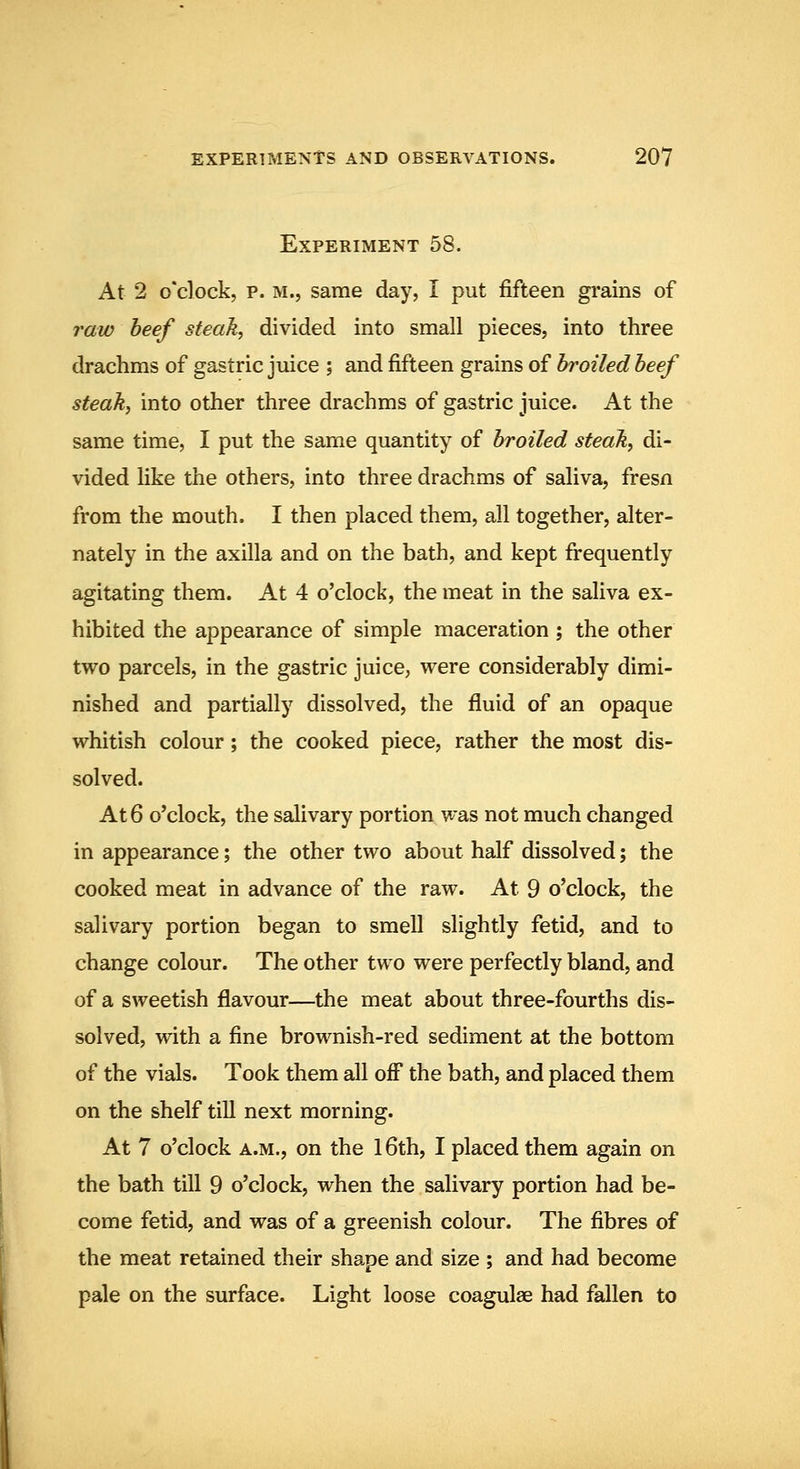 Experiment 58. At 2 o'clock, p. M., same day, I put fifteen grains of raw heef steak, divided into small pieces, into three drachms of gastric juice ; and fifteen grains of broiled beef steak, into other three drachms of gastric juice. At the same time, I put the same quantity of broiled steak, di- vided like the others, into three drachms of saliva, fresn from the mouth. I then placed them, all together, alter- nately in the axilla and on the bath, and kept frequently agitating them. At 4 o'clock, the meat in the saliva ex- hibited the appearance of simple maceration ; the other two parcels, in the gastric juice, were considerably dimi- nished and partially dissolved, the fluid of an opaque whitish colour; the cooked piece, rather the most dis- solved. At 6 o'clock, the salivary portion was not much changed in appearance; the other two about half dissolved; the cooked meat in advance of the raw. At 9 o'clock, the salivary portion began to smell slightly fetid, and to change colour. The other two were perfectly bland, and of a sweetish flavour—the meat about three-fourths dis- solved, with a fine brownish-red sediment at the bottom of the vials. Took them all off the bath, and placed them on the shelf till next morning. At 7 o'clock A.M., on the l6th, I placed them again on the bath till 9 o'clock, when the salivary portion had be- come fetid, and was of a greenish colour. The fibres of the meat retained their shape and size ; and had become pale on the surface. Light loose coagulae had fallen to