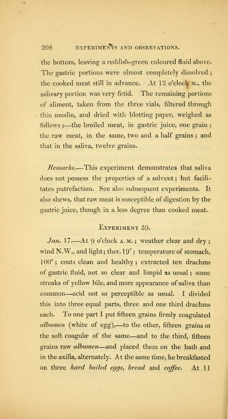 the bottom, leaving a reddish-green coloured fluid above. The gastric portions were almost completely dissolved ; the cooked meat still in advance. At 12 o'clocl^ m., the salivary portion was very fetid. The remaining portions of aliment, taken from the three vials, filtered through thin muslin, and dried with blotting paper, weighed as follows ;-—the broiled meat, in gastric juice, one grain ; the raw meat, in the same, two and a half grains; and that in the saliva, twelve grains. Remarks.—This experiment demonstrates that saliva does not possess the properties of a solvent; but facili- tates putrefaction. See also subsequent experiments. It also shews, that raw meat is susceptible of digestion by the gastric juice, though in a less degree than cooked meat. Experiment 59. Jan. 17—At 9 o'clock a,m. ; weather clear and dry ; wind N.W., and light; ther. 19°; temperature of stomach, 100°; coats clean and healthy; extracted ten drachms of gastric fluid, not so clear and limpid as usual; some streaks of yellow bile, and more appearance of saliva than common—acid not so perceptible as usual. I divided this into three equal parts, three and one third drachms each. To one part I put fifteen grains firmly coagulated albumen (white of egg),—to the other, fifteen grains ot the soft coagulae of the same—and to the third, fifteen grains raw albumen—and placed them on the bath and in the axilla, alternately. At tlie same time, he breakfasted on three hard boiled eggs, bread and coffee. At 11