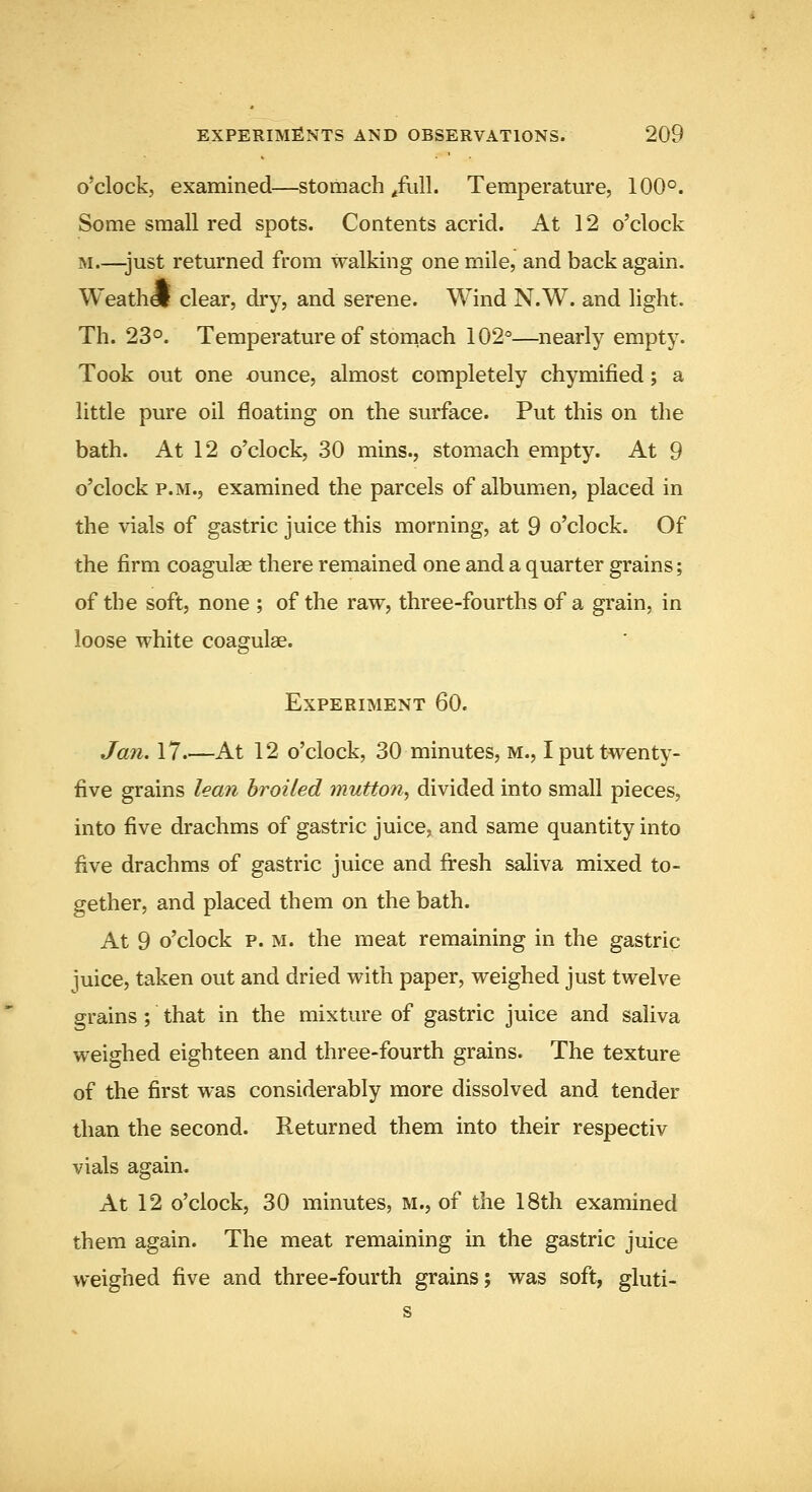 O'clock, examined—stomach /ull. Temperature, 100°. Some small red soots. Contents acrid. At 12 o'clock M.—just returned from walking one mile, and back again. Weathel clear, dry, and serene. Wind N.W. and light. Th. 23°. Temperature of stomach 102°—nearly empty. Took out one ounce, almost completely chymified; a little pure oil floating on the surface. Put this on the bath. At 12 o'clock, 30 mins., stomach empty. At 9 o'clock P.M., examined the parcels of albumen, placed in the vials of gastric juice this morning, at 9 o'clock. Of the firm coagulse there remained one and a quarter grains; of the soft, none ; of the raw, three-fourths of a grain, in loose white coagulae. Experiment 60. Jan. 17 At 12 o'clock, 30 minutes, m., I put twenty- five grains lean broiled mutton^ divided into small pieces, into five drachms of gastric juice, and same quantity into five drachms of gastric juice and fi^esh saliva mixed to- gether, and placed them on the bath. At 9 o'clock p. M. the meat remaining in the gastric luice, taken out and dried with paper, weighed just twelve grains; that in the mixture of gastric juice and saliva weighed eighteen and three-fourth grains. The texture of the first was considerably more dissolved and tender than the second. Returned them into their respectiv vials again. At 12 o'clock, 30 minutes, m., of the 18th examined them again. The meat remaining in the gastric juice weighed five and three-fourth grains; was soft, gluti- s