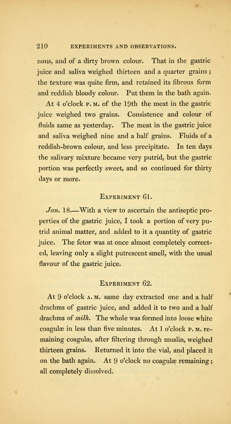nous, and of a dirty brown colour. That in the gastric juice and saliva weighed thirteen and a quarter grains ; the texture was quite firm, and retained its fibrous form and reddish bloody colour. Put them in the bath again. At 4 o'clock p. M. of the 19th the meat in the gastric juice weighed two grains. Consistence and colour of fluids same as yesterday. The meat in the gastric juice and saliva weighed nine and a half grains. Fluids of a reddish-brown colour, and less precipitate. In ten days the salivary mixture became very putrid, but the gastric portion was perfectly sweet, and so continued for thirty days or more. Experiment 61. Jan. 18.—With a view to ascertain the antiseptic pro- perties of the gastric juice, I took a portion of very pu- trid animal matter, and added to it a quantity of gastric juice. The fetor was at once almost completely correct- ed, leaving only a slight putrescent smell, with the usual flavour of the gastric juice. Experiment 62. At 9 o'clock A. m. same day extracted one and a half drachms of gastric juice, and added it to two and a half drachms of milk. The whole was formed into loose white coagulae in less than five minutes. At 1 o'clock p. m. re- maining coagulae, after filtering through muslin, weighed thirteen grains. Returned it into the vial, and placed it on the bath again. At 9 o'clock no coagulae remaining; all completely dissolved.
