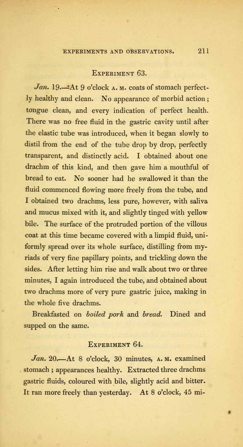 Experiment 63. Jan, 19—=At 9 o'clock a. m. coats of stomacli perfect- ly healthy and clean. No appearance of morbid action; tongue clean, and every indication of perfect health. There was no free fluid in the gastric cavity until after the elastic tube was introduced, when it began slowly to distil from the end of the tube drop by drop, perfectly transparent, and distinctly acid. I obtained about one drachm of this kind, and then gave him a mouthful of bread to eat. No sooner had he swallowed it than the fluid commenced flowing more freely from the tube, and I obtained two drachms, less pure, however, with saliva and mucus mixed with it, and slightly tinged with yellow bile. The surface of the protruded portion of the villous coat at this time became covered with a limpid fluid, uni- formly spread over its whole surface, distilling from my- riads of very fine papillary points, and trickling down the sides. After letting him rise and walk about two or three minutes, I again introduced the tube, and obtained about two drachms more of very pure gastric juice, making in the whole five drachms. Breakfasted on boiled pork and bread. Dined and supped on the same. Experiment 64. Jan. 20.—At 8 o'clock, 30 minutes, a. m. examined stomach ; appearances healthy. Extracted three drachms gastric fluids, coloiu*ed with bile, slightly acid and bitter. It ran more freely than yesterday. At 8 o'clock, 45 mi-