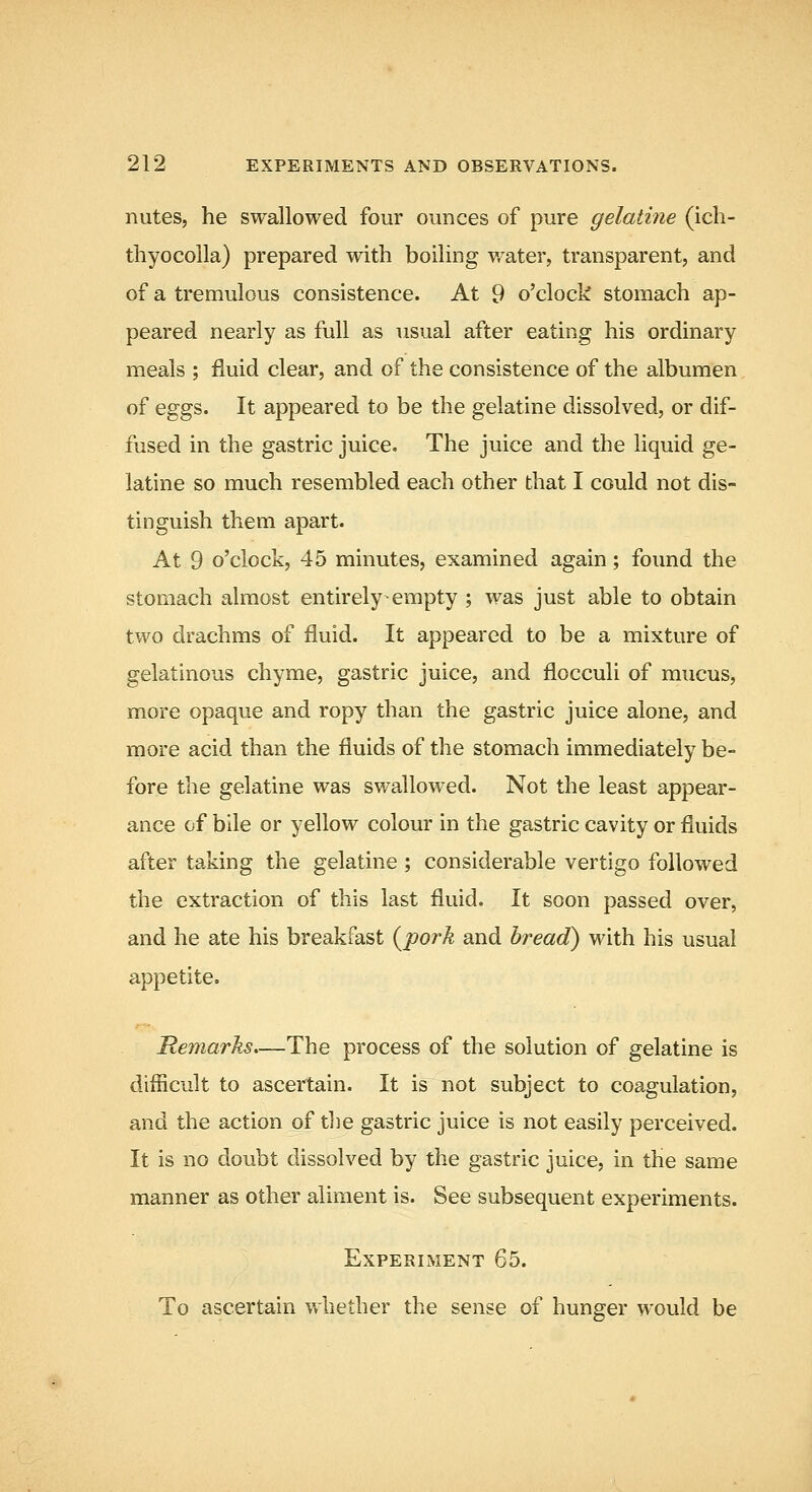 nutes, he swallowed four ounces of pure gelatine (ich- thyocoUa) prepared with boiling water, transparent, and of a tremulous consistence. At 9 o'clock stomach ap- peared nearly as full as usual after eating his ordinary meals ; fluid clear, and of the consistence of the albumen of eggs. It appeared to be the gelatine dissolved, or dif- fused in the gastric juice. The juice and the liquid ge- latine so much resembled each other that I could not dis- tinguish them apart. At 9 o'clock, 45 minutes, examined again; found the stomach almost entirely empty ; was just able to obtain two drachms of fluid. It appeared to be a mixture of gelatinous chyme, gastric juice, and flocculi of mucus, more opaque and ropy than the gastric juice alone, and more acid than the fluids of the stomach immediately be- fore the gelatine was swallowed. Not the least appear- ance of bile or yellow colour in the gastric cavity or fluids after taking the gelatine ; considerable vertigo followed the extraction of this last fluid. It soon passed over, and he ate his breakfast {jporh and bread) with his usual appetite. Remarks,—The process of the solution of gelatine is difficult to ascertain. It is not subject to coagulation, and the action of the gastric juice is not easily perceived. It is no doubt dissolved by the gastric juice, in the same manner as other aliment is. See subsequent experiments. Experiment 65. To ascertain whether the sense of hunger would be
