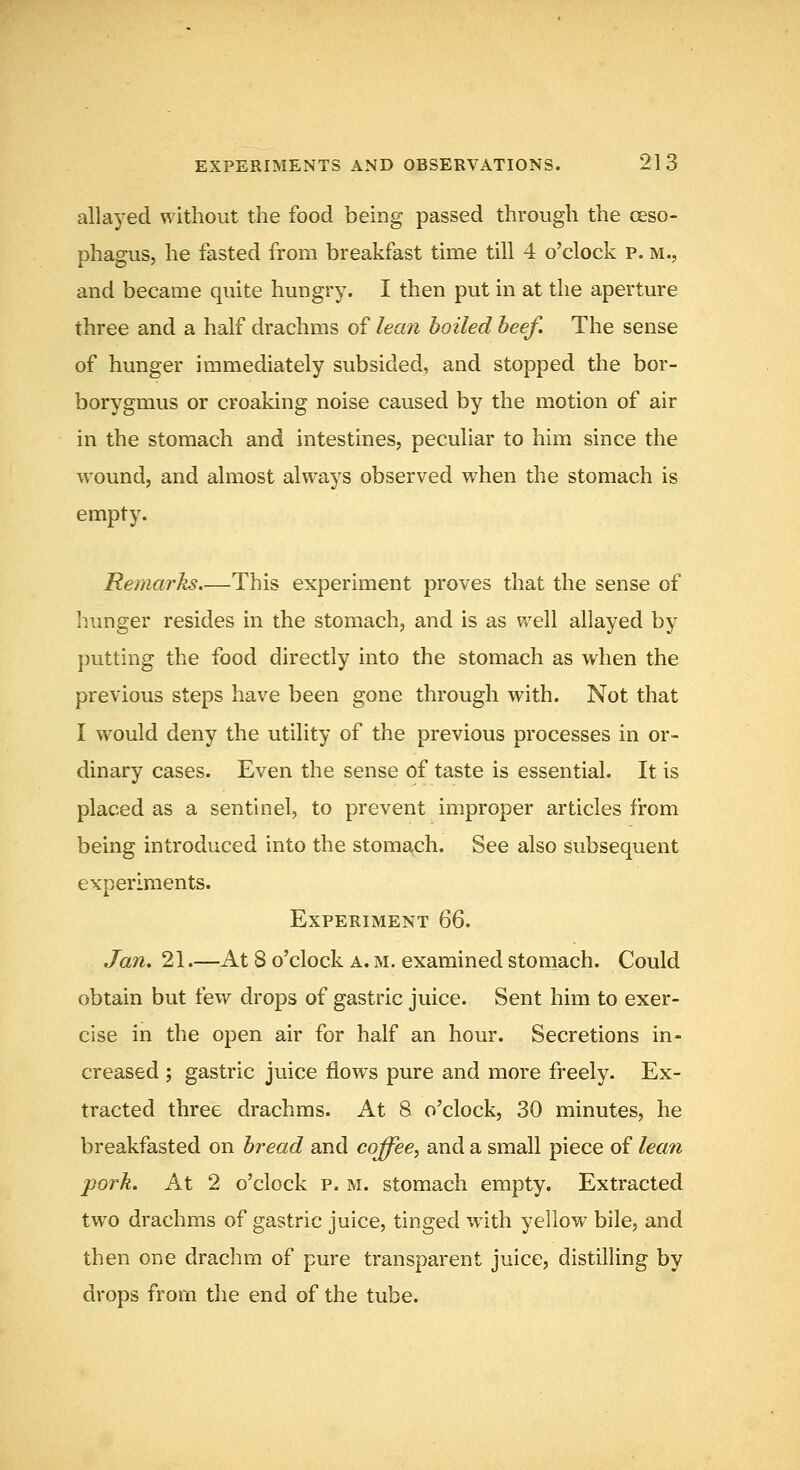 allaj-ed without the food being passed through the oeso- phagus, he fasted from breakfast time till 4 o'clock p. m., and became quite hungry. I then put in at the aperture three and a half drachms of lean boiled beef. The sense of hunger immediately subsided, and stopped the bor- borygmus or croaking noise caused by the motion of air in the stomach and intestines, peculiar to him since the wound, and almost always observed when the stomach is empty. Remarks,—This experiment proves that the sense of hunger resides in the stomach, and is as well allayed by putting the food directly into the stomach as when the previous steps have been gone through with. Not that I would deny the utility of the previous processes in or- dinary cases. Even the sense of taste is essential. It is placed as a sentinel, to prevent improper articles from being introduced into the stoma^ch. See also subsequent experiments. Experiment QQ. Jan. 21.—At S o'clock a. m. examined stomach. Could obtain but few drops of gastric juice. Sent him to exer- cise in the open air for half an hour. Secretions in- creased ; gastric juice flows pure and more freely. Ex- tracted three drachms. At 8 o'clock, 30 minutes, he breakfasted on bread and coffee, and a small piece of lean pork. At 2 o'clock p. m. stomach empty. Extracted two drachms of gastric juice, tinged with yellow bile, and then one drachm of pure transparent juice, distilling by drops from the end of the tube.