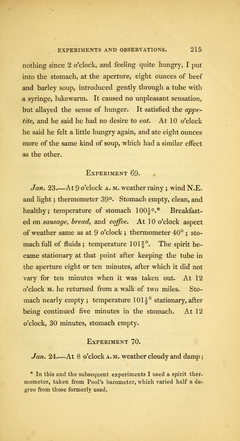 nothing since 2 o'clock, and feeling quite hungry, I put into the stomach, at the aperture, eight ounces of beef and barley soup, introduced gently through a tube with a syringe, lukewarm. It caused no unpleasant sensation, but allayed the sense of hunger. It satisfied the appe- tite, and he said he had no desire to eat. At 10 o'clock he said he felt a little hungry again, and ate eight ounces more of the same kind of soup, which had a similar effect as the other. Experiment 69. Jan, 23.—At 9 o'clock a. m. weather rainy ; wind N.E. and light; thermometer 39°- Stomach empty, clean, and healthy; temperature of stomach 100|°.* Breakfast- ed on sausage^ bread, and coffee. At 10 o'clock aspect of weather same as at 9 o'clock ; thermometer 40° ; sto- mach full of fluids; temperature 101|°. The spirit be- came stationary at that point after keeping the tube in the aperture eight or ten minutes, after which it did not vary for ten minutes when it was taken out. At 12 o'clock M. he returned fi-om a walk of two miles. Sto- mach nearly empty ; temperature 101^° stationary, after being continued five minutes in the stomach. At 12 o'clock, 30 minutes, stomach empty. Experiment 70. Jan. 24.—At 8 o'clock a.m. weather cloudy and damp; * In this and the subsequent experiments I used a spirit ther- mometer, taken from Pool's barometer, which varied half a de- gree from those formerly used.