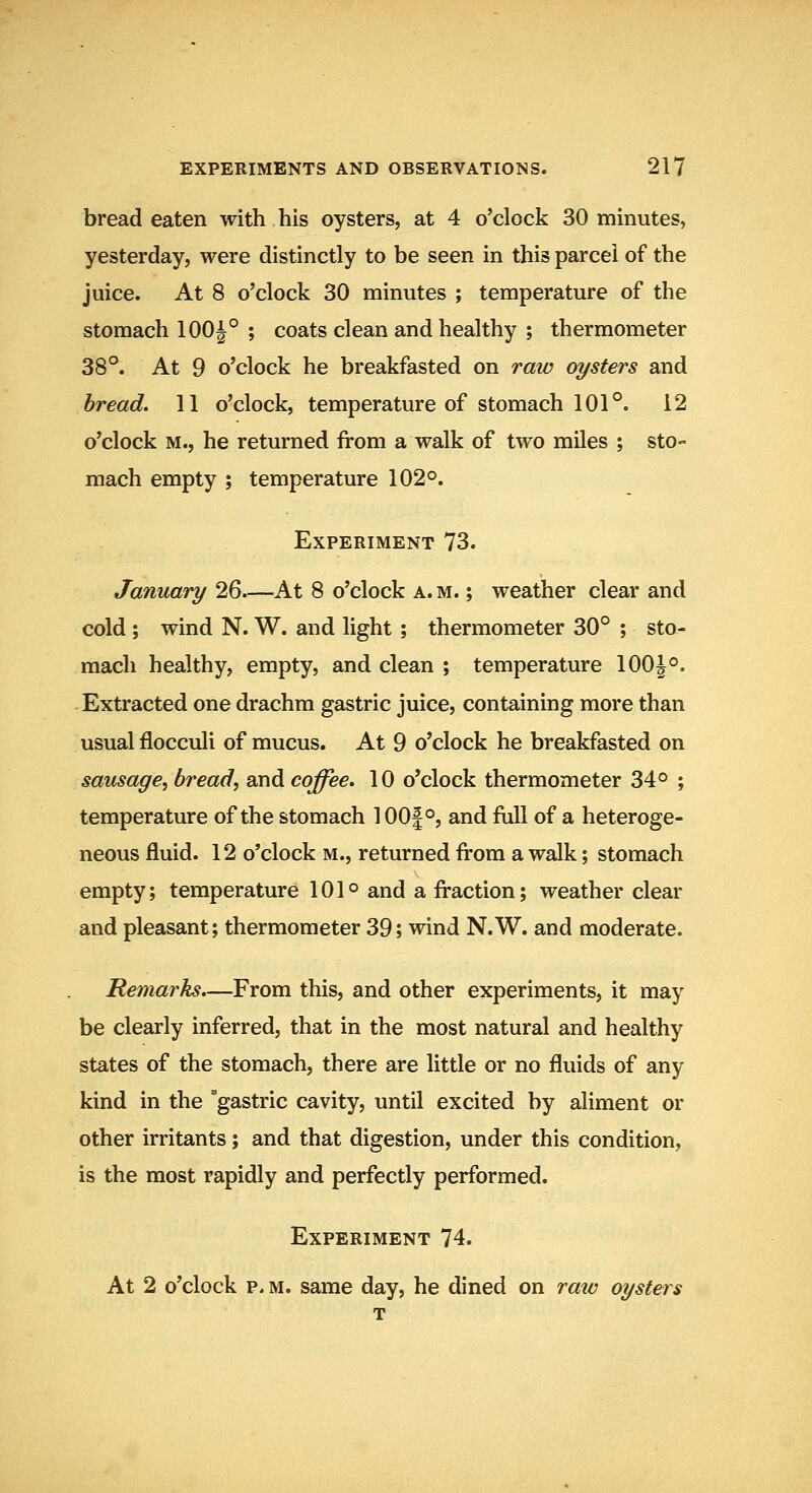 bread eaten with his oysters, at 4 o'clock 30 minutes, yesterday, were distinctly to be seen in this parcel of the juice. At 8 o'clock 30 minutes ; temperature of the stomach 100|° ; coats clean and healthy ; thermometer 38°. At 9 o'clock he breakfasted on raio oysters and bread. 11 o'clock, temperature of stomach 101°. 12 o'clock M., he returned from a walk of two miles ; sto- mach empty ; temperature 102°. Experiment 73. January 26—At 8 o'clock a. m. ; weather clear and cold ; wind N. W. and light ; thermometer 30° ; sto- mach healthy, empty, and clean ; temperature 100J°. Extracted one drachm gastric juice, containing more than usual flocculi of mucus. At 9 o'clock he breakfasted on sausage, bread, and coffee. 10 o'clock thermometer 34° ; temperature of the stomach 100|°, and full of a heteroge- neous fluid. 12 o'clock m., returned from a walk; stomach empty; temperature 101° and a fraction; weather clear and pleasant; thermometer 39; wind N.W. and moderate. Remarks.—From this, and other experiments, it may be clearly inferred, that in the most natural and healthy states of the stomach, there are little or no fluids of any kind in the gastric cavity, until excited by aliment or other irritants; and that digestion, under this condition, is the most rapidly and perfectly performed. Experiment 74. At 2 o'clock p. M. same day, he dined on raw oysters T