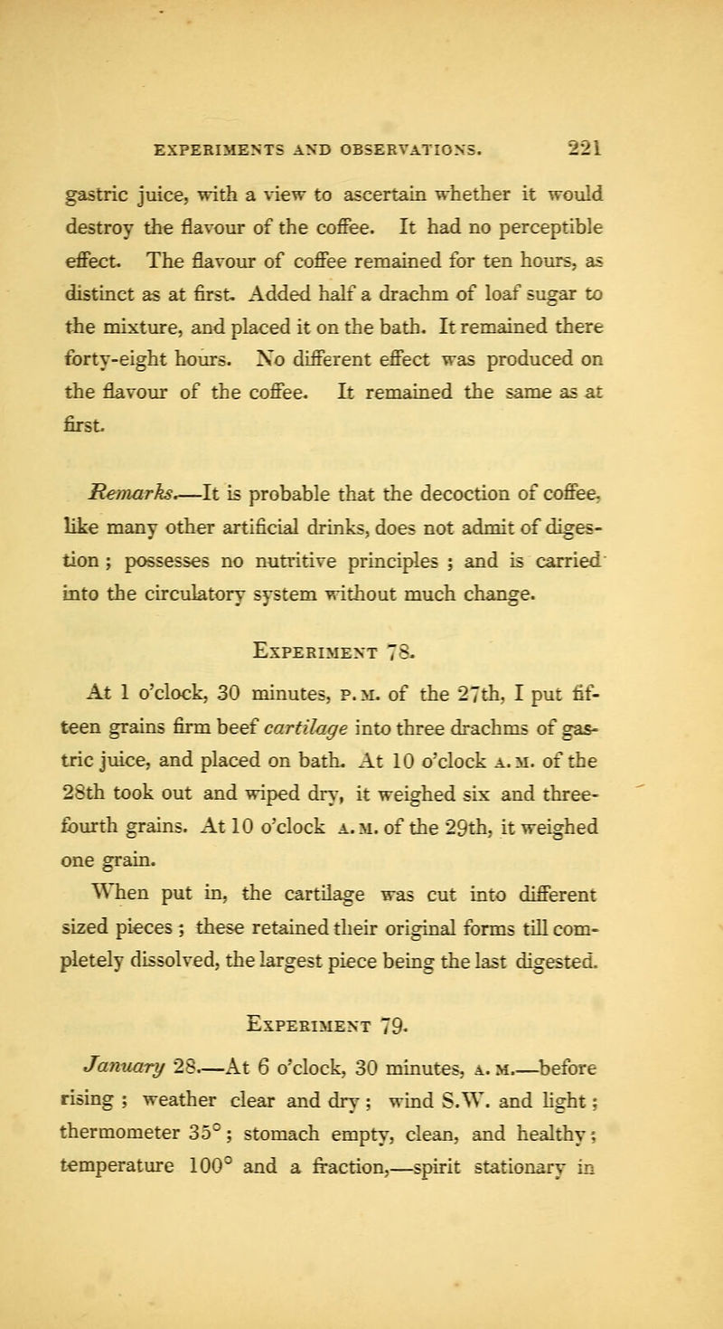 gastric juice, with a view to ascertain whether it would destroy tiie flavour of the coffee. It had no perceptible effect. The flavour of coffee remained for ten hours, as distinct as at first. Added half a drachm of loaf sugar to the mixture, and placed it on the bath. It remained there forty-eight hours. No different effect was produced on the flavour of the coffee. It remained the same as at first. Remarks.—It is probable that the decoction of coffee, like many other artificial drinks, does not admit of diges- tion ; possesses no nutritive principles ; and is carried into the circulatory system without much change. Experiment 78. At 1 o'clock, 30 minutes, p. m- of the 27th, I put fif- teen grains firm beef cartilage into three drachms of gas- tric juice, and placed on bath. At 10 o'clock a.m. of the 28th took out and wiped dry, it weighed six and three- fourth grains. At 10 o'clock a. m. of the 29th, it weighed one grain. VMien put in, the cartilage was cut into different sized pieces; these retained their original forms till com- pletely dissolved, the largest piece being the last digested. Experiment 79* January 28.—At 6 o'clock, 30 minutes, a. m ^before rising ; weather clear and dry ; wind S.W. and Hght; thermometer 35°; stomach empty, clean, and healthy •, temperature 100° and a fraction,—spirit stationary in