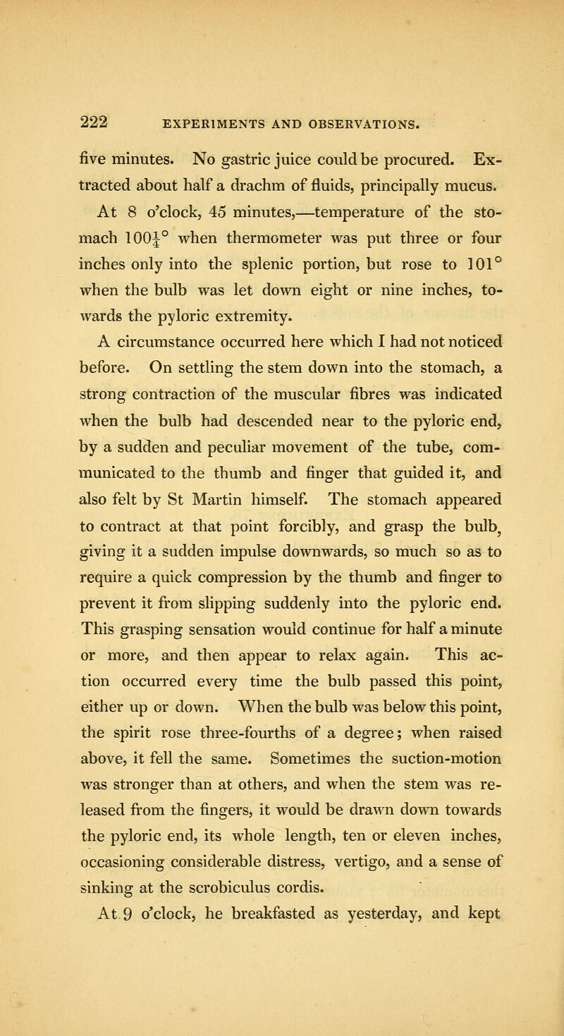 five minutes. No gastric juice could be procured. Ex- tracted about half a drachm of fluids, principally mucus. At 8 o'clock, 45 minutes,—temperature of the sto- mach 100|° when thermometer was put three or four inches only into the splenic portion, but rose to 101° when the bulb was let down eight or nine inches, to- wards the pyloric extremity. A circumstance occurred here which I had not noticed before. On settling the stem down into the stomach, a strong contraction of the muscular fibres was indicated when the bulb had descended near to the pyloric end, by a sudden and peculiar movement of the tube, com- municated to the thumb and finger that guided it, and also felt by St Martin himself. The stomach appeared to contract at that point forcibly, and grasp the bulb^ giving it a sudden impulse downwards, so much so as to require a quick compression by the thumb and finger to prevent it fi'om slipping suddenly into the pyloric end. This grasping sensation would continue for half a minute or more, and then appear to relax again. This ac- tion occurred every time the bulb passed this point, either up or down. When the bulb was below this point, the spirit rose three-fourths of a degree; when raised above, it fell the same. Sometimes the suction-motion was stronger than at others, and when the stem was re- leased from the fingers, it would be drawn down towards the pyloric end, its whole length, ten or eleven inches, occasioning considerable distress, vertigo, and a sense of sinking at the scrobiculus cordis. At. 9 o'clock, he breakfasted as yesterday, and kept