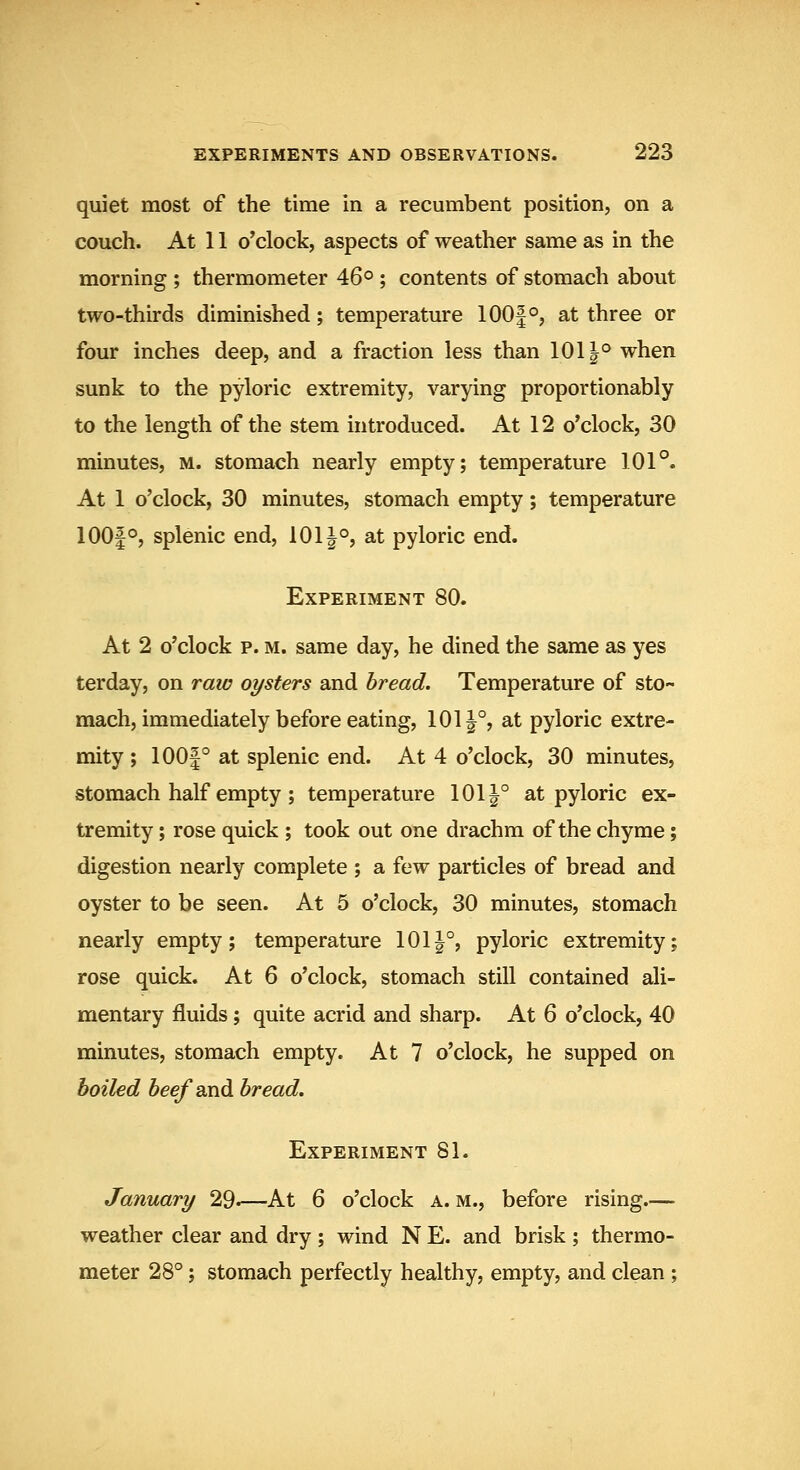 quiet most of the time in a recumbent position, on a couch. At 11 o'clock, aspects of weather same as in the morning ; thermometer 46° ; contents of stomach about two-thirds diminished; temperature 100|°, at three or four inches deep, and a fraction less than 1011° when sunk to the pyloric extremity, varying proportionably to the length of the stem introduced. At 12 o'clock, 30 minutes, m. stomach nearly empty; temperature 101°. At 1 o'clock, 30 minutes, stomach empty; temperature 100|°, splenic end, 101^°, at pyloric end. Experiment 80. At 2 o'clock p. M. same day, he dined the same as yes terday, on raw oysters and bread. Temperature of sto- mach, immediately before eating, 101 J°, at pyloric extre- mity ; 100|° at splenic end. At 4 o'clock, 30 minutes, stomach half empty ; temperature 101|° at pyloric ex- tremity ; rose quick ; took out one drachm of the chyme; digestion nearly complete ; a few particles of bread and oyster to be seen. At 5 o'clock, 30 minutes, stomach nearly empty; temperature 1011°, pyloric extremity; rose quick. At 6 o'clock, stomach still contained ali- mentary fluids; quite acrid and sharp. At 6 o'clock, 40 minutes, stomach empty. At 7 o'clock, he supped on boiled beefsLud bread. Experiment 81. January 29.—At 6 o'clock a. m., before rising— weather clear and dry ; wind N E. and brisk ; thermo- meter 28°; stomach perfectly healthy, empty, and clean ;