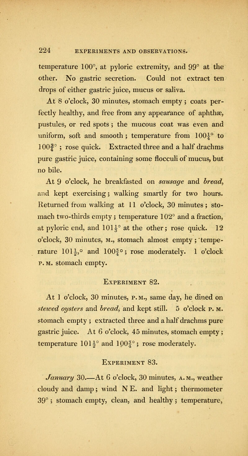 temperature 100°, at pyloric extremity, and 99° at the other. No gastric secretion. Could not extract ten drops of either gastric juice, mucus or saliva. At 8 o'clock, 30 minutes, stomach empty; coats per- fectly healthy, and free from any appear'ance of aphthae, pustules, or red spots; the mucous coat was even and \miform, soft and smooth ; temperature from 100^° to 1 oof ° ; rose quick. Extracted three and a half drachms pure gastric juice, containing some flocculi of mucus, but no bile. At 9 o'clock, he breakfasted on sausage and bread, and kept exercising; vi^alking smartly for two hours. Returned from walking at i 1 o*clock, 30 minutes; sto- mach two-thirds empty; temperature 102° and a fraction, at pyloric end, and 1011° at the other; rose quick. 12 o'clock, 30 minutes, m., stomach almost empty; tempe- rature 1011,° and 100|°; rose moderately. 1 o'clock p. M. stomach empty. Experiment 82. At 1 o'clock, 30 minutes, p. m., same day, he dined on stewed oysters and bread, and kept still. 5 o'clock p. m. stomach empty ; extracted three and a half drachms pure gastric juice. At 6 o'clock, 45 minutes, stomach empty; temperature 10tf° and ipO|°; rose moderately. Experiment 83. January 30.—At 6 o'clock, 30 minutes, a.m., weather cloudy and damp; wind N E. and light; thermometer 39°; stomach empty, clean, and healthy; temperature^