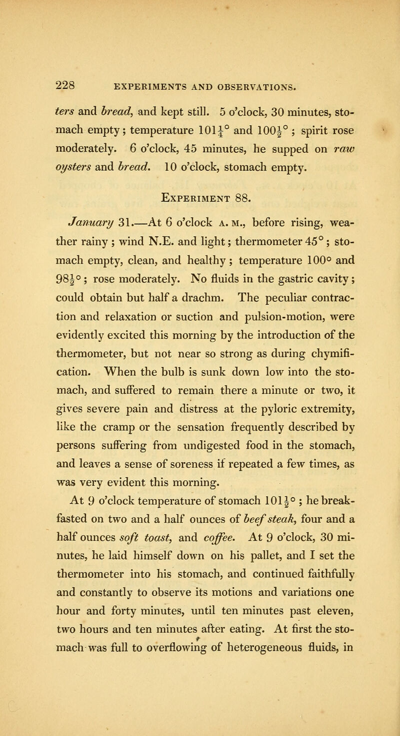 ters and bread, and kept still. 5 o'clock, 30 minutes, sto- mach empty; temperature 101|° and 100|° ; spirit rose moderately. 6 o'clock, 45 minutes, he supped on raw oysters and bread. 10 o'clock, stomach empty. Experiment 88. January 31.—At 6 o'clock a.m., before rising, wea- ther rainy ; wind N.E. and light; thermometer 45° ; sto- mach empty, clean, and healthy; temperature 100° and 98|°; rose moderately. No fluids in the gastric cavity; could obtain but half a drachm. The peculiar contrac- tion and relaxation or suction and pulsion-motion, were evidently excited this morning by the introduction of the thermometer, but not near so strong as during chymifi- cation. When the bulb is sunk down low into the sto- mach, and suffered to remain there a minute or two, it gives severe pain and distress at the pyloric extremity, like the cramp or the sensation frequently described by persons suffering from undigested food in the stomach, and leaves a sense of soreness if repeated a few times, as was very evident this morning. At 9 o'clock temperature of stomach 1011° ; he break- fasted on two and a half ounces of beefsteak, four and a half ounces soft toast, and coffee. At 9 o'clock, 30 mi- nutes, he laid himself down on his pallet, and I set the thermometer into his stomach, and continued faithfully and constantly to observe its motions and variations one hour and forty minutes, until ten minutes past eleven, two hours and ten minutes after eating. At first the sto- mach was full to overflowing of heterogeneous fluids, in