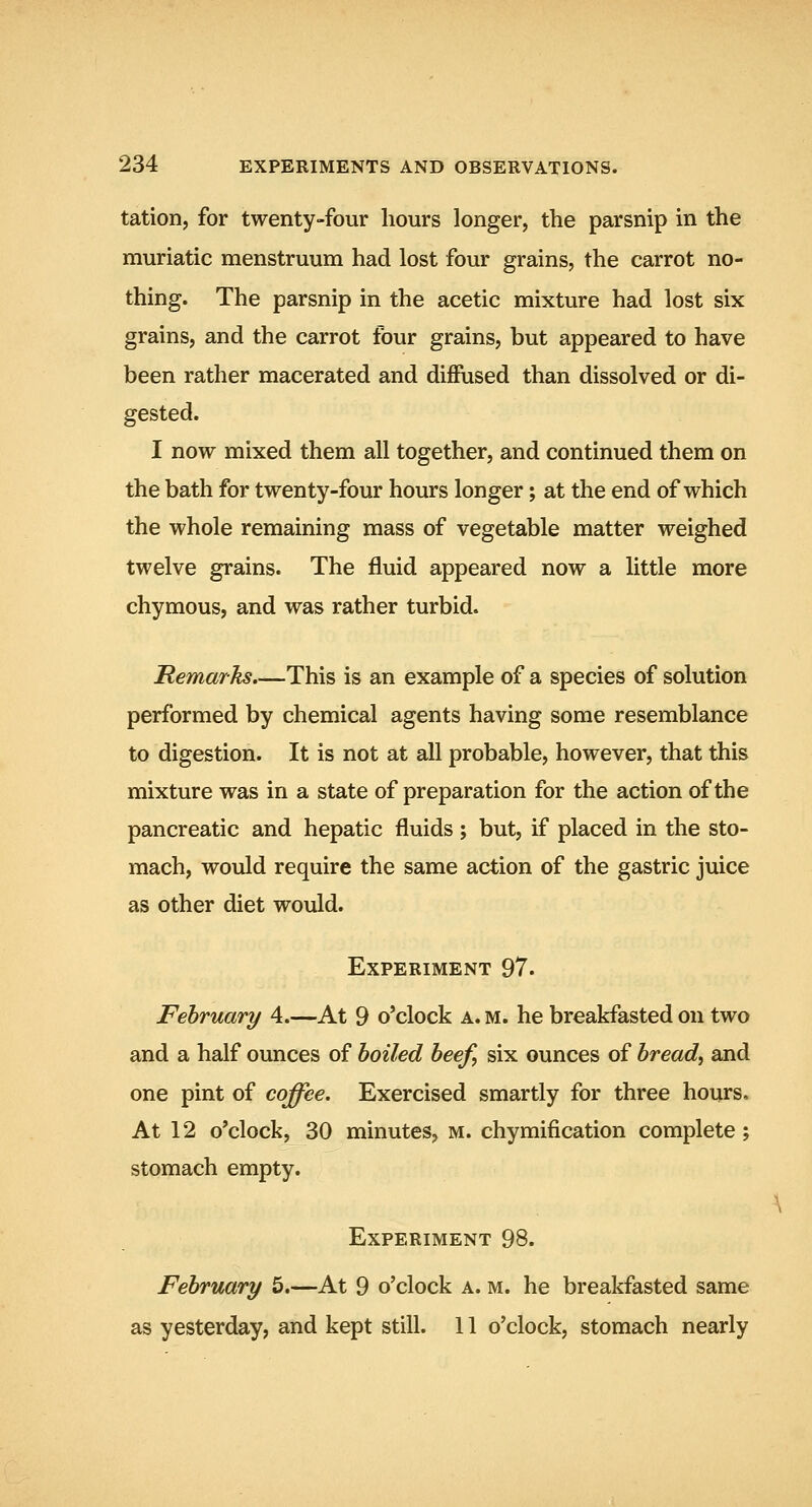 tation, for twenty-four hours longer, the parsnip in the muriatic menstruum had lost four grains, the carrot no- thing. The parsnip in the acetic mixture had lost six grains, and the carrot four grains, but appeared to have been rather macerated and diffused than dissolved or di- gested. I now mixed them all together, and continued them on the bath for twenty-four hours longer; at the end of which the whole remaining mass of vegetable matter weighed twelve grains. The fluid appeared now a little more chymous, and was rather turbid. Remarks.—This is an example of a species of solution performed by chemical agents having some resemblance to digestion. It is not at all probable, however, that this mixture was in a state of preparation for the action of the pancreatic and hepatic fluids ; but, if placed in the sto- mach, would require the same action of the gastric juice as other diet would. Experiment 97. February 4.—At 9 o'clock a. m. he breakfasted on two and a half ounces of boiled beef, six ounces of bread, and one pint of coffee. Exercised smartly for three hours. At 12 o'clock, 30 minutes, m. chymification complete; stomach empty. Experiment 98. February 5.—At 9 o'clock a. m. he breakfasted same as yesterday, and kept still. 11 o'clock, stomach nearly