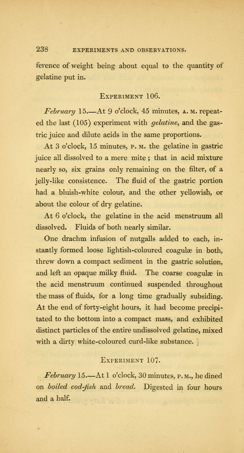 ference of weight being about equal to the quantity of gelatine put in. Experiment 106. February 15 At 9 o'clock, 45 minutes, a. m. repeat- ed the last (105) experiment with gelatine^ and the gas- tric juice and dilute acids in the same proportions. At 3 o'clock, 15 minutes, p. m. the gelatine in gastric juice all dissolved to a mere mite ; that in acid mixture nearly so, six grains only remaining on the filter, of a jelly-like consistence. The fluid of the gastric portion had a bluish-white colour, and the other yellowish, or about the colour of dry gelatine. At 6 o'clock, the gelatine in the acid menstruum all dissolved. Fluids of both nearly similar. One drachm infusion of nutgalls added to each, in- stantly formed loose lightish-coloured coagulae in both, threw down a compact sediment in the gastric solution, and left an opaque milky fluid. The coarse coagulae in the acid menstruum continued suspended throughout the mass of fluids, for a long time gradually subsiding. At the end of forty-eight hours, it had become precipi- tated to the bottom into a compact mass, and exhibited distinct particles of the entire undissolved gelatine, mixed with a dirty white-coloured curd-like substance, j Experiment 107. February 15—At 1 o'clock, 30 minutes, p. m., he dined on boiled cod-fish and bread. Digested in four hours and a half.