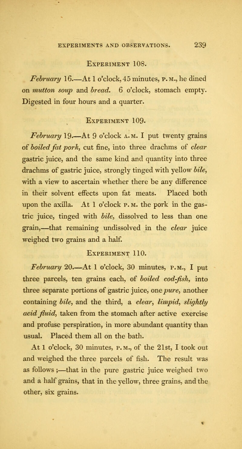 Experiment 108. February 16.—At 1 o'clock,45minutes, p.m.,he dined on mutton soup and bread. 6 o'clock, stomach empty. Digested in four hours and a quarter. Experiment 109. February 19.—At 9 o'clock a.m. I put twenty grains of boiled fat pork, cut fine, into three drachms of clear gastric juice, and the same kind and quantity into three drachms of gastric juice, strongly tinged with yellow bile, with a view to ascertain whether there be any diflPerence in their solvent effects upon fat meats. Placed both upon the axilla. At 1 o'clock p. m. the pork in the gas- tric juice, tinged with bile, dissolved to less than one grain,—that remaining undissolved in the clear juice weighed two grains and a half. Experiment 110. February 20.—At 1 o'clock, 30 minutes, p.m., I put three parcels, ten grains each, of boiled cod-fish, into three separate portions of gastric juice, oTvQpure, another containing bile, and the third, a clear, limpid, slightly acid fiuid, taken from the stomach after active exercise and profuse perspiration, in more abundant quantity than usual. Placed them all on the bath. At 1 o'clock, 30 minutes, p.m., of the 21st, I took out and weighed the three parcels of fish. The result was as follows ;—that in the pure gastric juice weighed two and a half grains, that in the yellow, three grains, and the other, six grains.