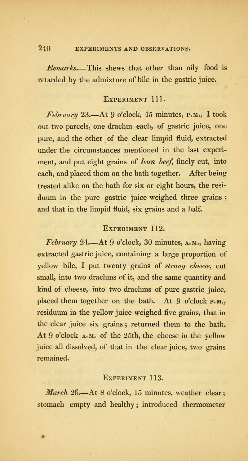 JRemarks.—This shews that other than oily food is retarded by the admixture of bile in the gastric juice. Experiment 111. February 23.—At 9 o'clock, 45 minutes, p.m., I took out two parcels, one drachm each, of gastric juice, one pure, and the other of the clear limpid fluid, extracted under the circumstances mentioned in the last experi- ment, and put eight grains of lean beef, finely cut, into each, and placed them on the bath together. After being treated alike on the bath for six or eight hours, the resi- duum in the pure gastric juice weighed three grains ; and that in the limpid fluid, six grains and a half. Experiment 112. February 24.—At 9 o'clock, 30 minutes, a.m., having extracted gastric juice, containing a large proportion of yellow bile, I put twenty grains of strong cheese, cut small, into two drachms of it, and the same quantity and kind of cheese, into two drachms of pure gastric juice, placed them together on the bath. At 9 o'clock p.m., residuum in the yellow juice weighed five grains, that in the clear juice six grains; returned them to the bath. At 9 o'clock A.M. of the 25th, the cheese in the yellow juice all dissolved, of that in the clear juice, two grains remained. Experiment 113. March 26.—At 8 o'clock, 15 minutes, weather clear; stomach empty and healthy; introduced thermometer