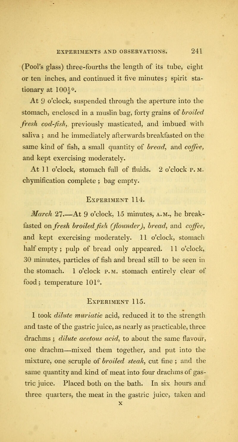 (Poors glass) three-fourths the length of its tube, eight or ten inches, and continued it five minutes; spirit sta- tionary at 100|°. At 9 o'clock, suspended through the aperture into the stomach, enclosed in a muslin bag, forty grains of broiled fresh cod-fish^, previously masticated, and imbued with saliva ; and he immediately afterwards breakfasted on the same kind of fish, a small quantity of breads and coffee, and kept exercising moderately. At 11 o'clock, stomach full of fluids. 2 o'clock p. m. chymification complete ; bag empty. Experiment 114. March 27.—At 9 o'clock, 15 minutes, a.m., he break- fasted on fresh broiled fish (flounderJ, bread, and coffee^ and kept exercising moderately. 11 o'clock, stomach half empty ; pulp of bread only appeared. 11 o'clock, 30 minutes, particles of fish and bread still to be seen in the stomach. 1 o'clock p.m. stomach entirely clear of food; temperature 101°. Experiment 115. 1 took dilute muriatic acid, reduced it to the strength and taste of the gastric juice, as nearly as practicable, three drachms ; dilute acetous acid, to about the same flavour, one drachm—mixed them together, and put into the mixture, one scruple of broiled steak, cut fine ; and the same quantity and kind of meat into four drachms of gas- tric juice. Placed both on the bath. In six hours and three quarters, the meat in the gastric juice, taken and X