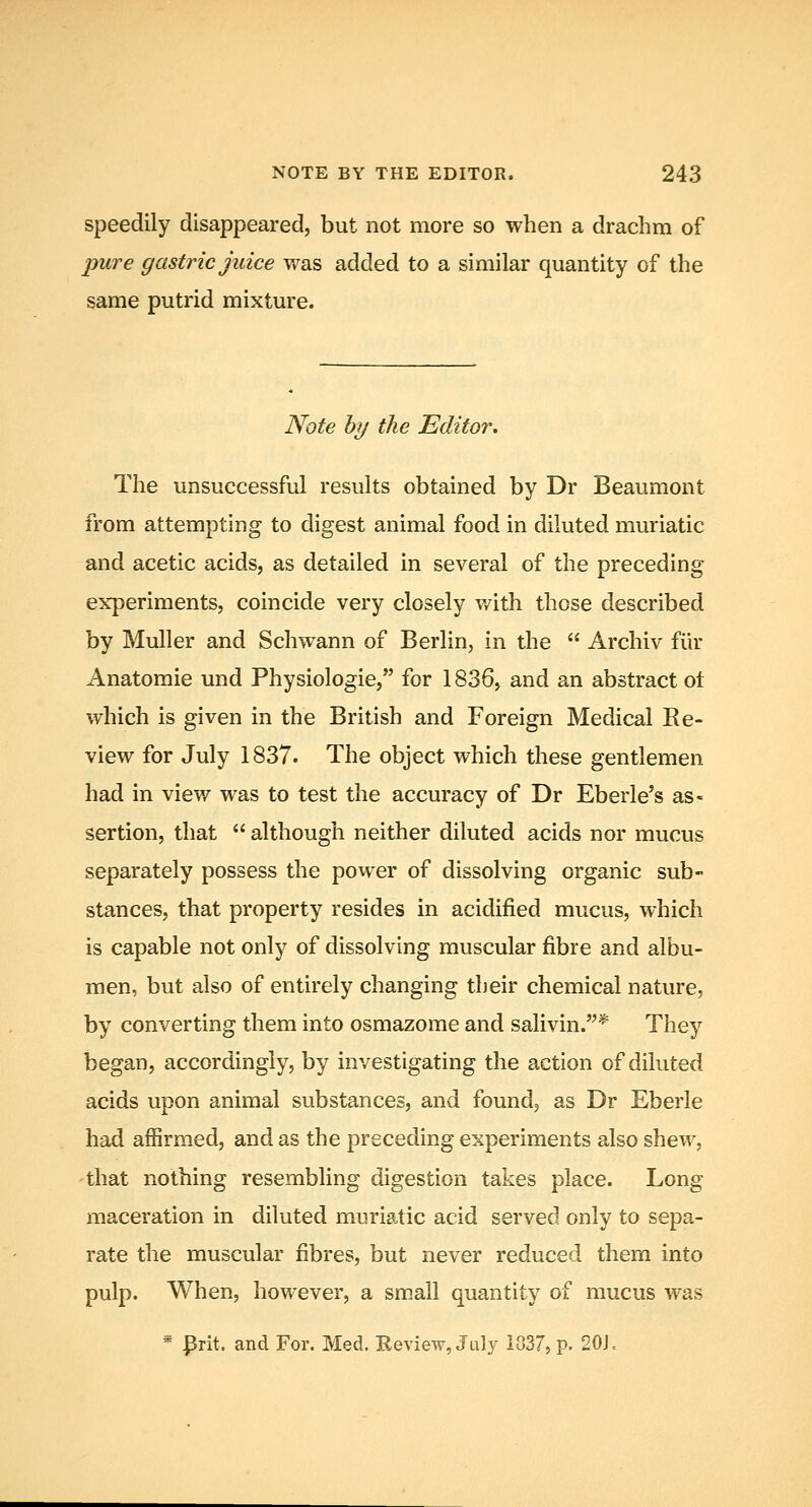 speedily disappeared, but not more so when a drachm of pure gastric juice was added to a similar quantity of the same putrid mixture. Note hy the Editor, The unsuccessful results obtained by Dr Beaumont from attempting to digest animal food in diluted muriatic and acetic acids, as detailed in several of the preceding experiments, coincide very closely v/ith those described by Muller and Schwann of Berlin, in the  Archiv fiir Anatomic und Physiologic, for 1836, and an abstract ot which is given in the British and Foreign Medical Re- view for July 1837. The object which these gentlemen had in view was to test the accuracy of Dr Eberle's as- sertion, that  although neither diluted acids nor mucus separately possess the power of dissolving organic sub- stances, that property resides in acidified mucus, which is capable not only of dissolving muscular fibre and albu- men, but also of entirely changing their chemical nature, by converting them into osmazome and salivin.* They began, accordingly, by investigating the action of diluted acids upon animal substances, and found, as Dr Eberle had affirmed, and as the preceding experiments also shew, that nothing resembling digestion takes place. Long maceration in diluted muriatic acid served only to sepa- rate the muscular fibres, but never reduced them into pulj). When, however, a small quantity of mucus was * Prit. and For. Med. Review, July 1037, p. 20J..