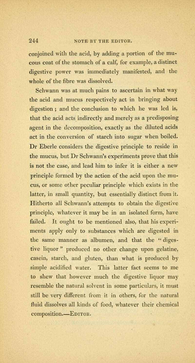 conjoined with the acid, by adding a portion of the mu- cous coat of the stomach of a calf, for example, a distinct digestive power was immediately manifested, and the whole of the fibre was dissolved. Schwann was at much pains to ascertain in what way the acid and mucus respectively act in bringing about digestion; and the conclusion to which he was led is, that the acid acts indirectly and merely as a predisposing agent in the decomposition, exactly as the diluted acids act in the conversion of starch into sugar when boiled. Dr Eberle considers the digestive principle to reside in the mucus, but Dr Schwann's experiments prove that this is not the case, and lead him to infer it is either a new principle formed by the action of the acid upon the mu- cus, or some other peculiar principle which exists in the latter, in small quantity, but essentially distinct from it. Hitherto all Schwann's attempts to obtain the digestive principle, whatever it may be in an isolated form, have failed. It ought to be mentioned also, that his experi- ments apply only to substances which are digested in the same manner as albumen, and that the  diges- tive liquor  produced no other change upon gelatine, casein, starch, and gluten, than what is produced by simple acidified water. This latter fact seems to me to shew that however much the digestive liquor may resemble the natural solvent in some particulars, it must still be very different from it in others, for the natural fluid dissolves all kinds of food, whatever their chemical composition.—Editor.