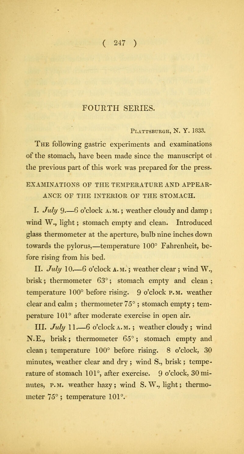 FOURTH SERIES. Plattsburgh, N. Y. 1833. The following gastric experiments and examinations of the stomach, have been made since the manuscript ot the previous part of this work was prepared for the press, EXAMINATIONS OF THE TEMPERATURE AND APPEAR- ANCE OF THE INTERIOR OF THE STOMACH. I. July 9—6 o'clock a. m. ; weather cloudy and damp; wind W., light; stomach empty and clean. Introduced glass thermometer at the aperture, bulb nine inches down towards the pylorus,—temperature 100° Fahrenheit, be- fore rising from his bede- ll. July 10.—6 o'clock a.m. ; weather clear ; wind W., brisk; thermometer 63°; stomach empty and clean ; temperature 100° before rising. 9 o'clock p. m. weather clear and calm ; thermometer 75°; stomach empty; tem- perature 101° after moderate exercise in open air. III. July 11.—6 o'clock A.M.; weather cloudy ; wind N.E., brisk; thermometer ^^^ % stomach empty and clean; temperature 100° before rising. 8 o'clock, 30 minutes, weather clear and dry; wind S., brisk; tempe- rature of stomach 101°, after exercise. 9 o'clock, 30 mi- nutes, p. M. weather hazy; wind S. W., light; thermo- meter 75°; temperature 101°.