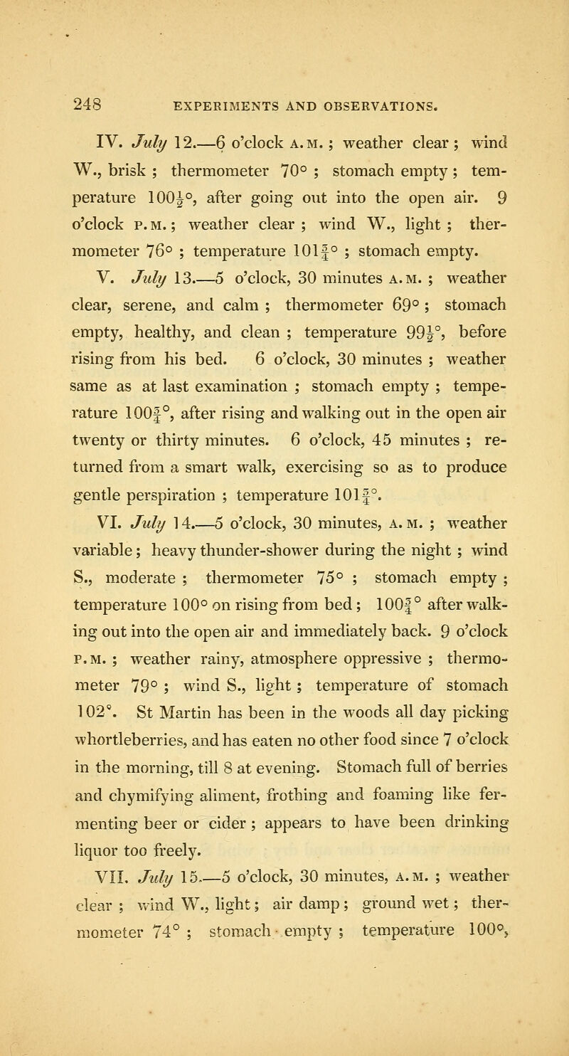 IV. July 12.—6 o'clock a.m. ; weather clear; wind W., brisk ; thermometer 70° ; stomach empty ; tem- perature 100|°, after going out into the open air. 9 o'clock p. M.; weather clear ; wind W., light ; ther- mometer 76° ; temperature 101|° ; stomach empty. V. July 13 5 o'clock, 30 minutes a.m. ; weather clear, serene, and calm ; thermometer 69° ; stomach empty, healthy, and clean ; temperature 99|°j before rising from his bed. 6 o'clock, 30 minutes ; weather same as at last examination ; stomach empty ; tempe- rature 100|°, after rising and walking out in the open air twenty or thirty minutes. 6 o'clock, 45 minutes ; re- turned from a smart walk, exercising so as to produce gentle perspiration ; temperature 101|°. VI. July 14.—5 o'clock, 30 minutes, a. m. ; weather variable; heavy thunder-shower during the night ; wind S., moderate ; thermometer 75° ; stomach empty ; temperature 100° on rising from bed; 100|° after walk- ing out into the open air and immediately back. 9 o'clock P.M. ; weather rainy, atmosphere oppressive ; thermo- meter 79° ; wind S., light; temperature of stomach 102'. St Martin has been in the woods all day picking whortleberries, and has eaten no other food since 7 o'clock in the morning, till 8 at evening. Stomach full of berries and chymifying aliment, frothing and foaming like fer- menting beer or cider; appears to have been drinking liquor too freely. VIL July 15.—5 o'clock, 30 minutes, a.m. ; weather clear ; wind W., light; air damp ; ground wet; ther- mometer 74° ; stomach • empty ; temperature 100°,