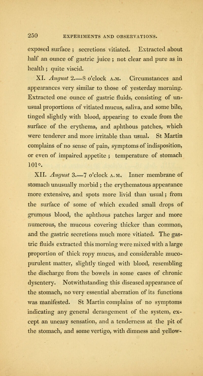 exposed surface ; secretions vitiated. Extracted about half an ounce of gastric juice ; not clear and pure as in health ; quite viscid. XI. August 2.—8 o'clock a.m. Circumstances and appearances very similar to those of yesterday morning. Extracted one ounce of gastric fluids, consisting of un- usual proportions of vitiated mucus, saliva, and some bile, tinged slightly v*^ith blood, appearing to exude from the surface of the erythema, and aphthous patches, which were tenderer and more irritable than usual. St Martin complains of no sense of pain, symptoms of indisposition, or even of impaired appetite ; temperature of stomach 101°. XII. August 3.—7 o'clock a. m. Inner membrane of stomach unusually morbid ; the erythematous appearance more extensive, and spots more livid than usual; from the surface of some of which exuded small drops of grumous blood, the aphthous patches larger and more numerous, the mucous covering thicker than common, and the gastric secretions much more vitiated. The gas- tric fluids extracted this morning were mixed with a large proportion of thick ropy mucus, and considerable muco- purulent matter, slightly tinged with blood, resembling the discharge from the bowels in some cases of chronic dysentery. Notwithstanding this diseased appearance of the stomach, no very essential aberration of its functions was manifested. St Martin complains of no symptoms indicating any general derangement of the system, ex- cept an uneasy sensation, and a tenderness at the pit of the stomach, and some vertigo, with dimness and yellow-