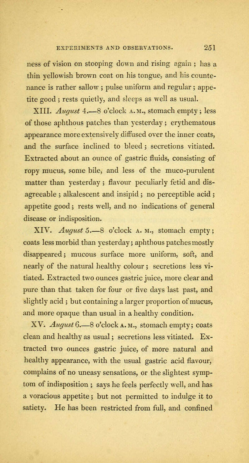 ness of vision on stooping down and rising again ; has a thin yellowish brown coat on his tongue, and his counte- nance is rather sallow ; pulse uniform and regular; appe- tite good; rests quietly, and sleeps as well as usual. XIII. Augicsf 4.—8 o'clock a.m., stomach empty; less of those aphthous patches than yesterday; erythematous appearance more extensively diffused over the inner coats, and the surface inclined to bleed; secretions vitiated. Extracted about an ounce of gastric fluids, consisting of ropy mucus, some bile, and less of the muco-purulent matter than yesterday ; flavour peculiarly fetid and dis- agreeable ; alkalescent and insipid; no perceptible acid ; appetite good; rests well, and no indications of general disease or indisposition. XIV. August 6.—8 o'clock a.m., stomach empty; coats less morbid than yesterday; aphthous patches mostly disappeared; mucous surface more uniform, soft, and nearly of the natural healthy colour; secretions less vi- tiated. Extracted two ounces gastric juice, more clear and pure than that taken for four or five days last past, and slightly acid ; but containing a larger proportion of mucus, and more opaque than usual in a healthy condition. XV. August Q.—8 o'clock a. M., stomach empty; coats clean and healthy as usual; secretions less vitiated. Ex- tracted two ounces gastric juice, of more natural and healthy appearance, with the usual gastric acid flavour, complains of no uneasy sensations, or the slightest symp- tom of indisposition ; says he feels perfectly well, and has a voracious appetite; but not permitted to indulge it to satiety. He has been restricted from full, and confined