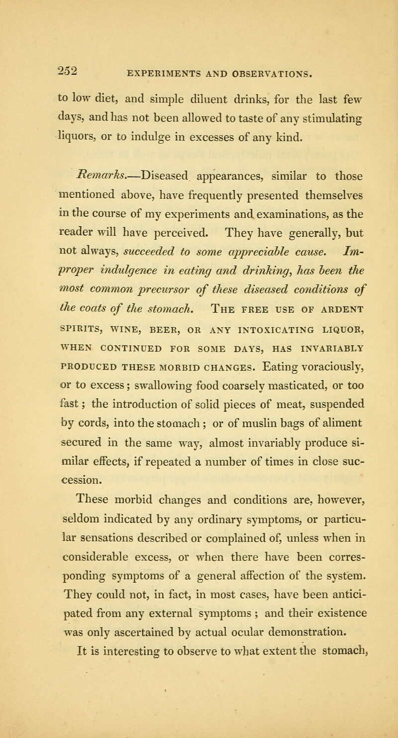 to low diet, and simple diluent drinks, for the last few days, and has not been allowed to taste of any stimulating liquors, or to indulge in excesses of any kind. Remarks—Diseased appearances, similar to those mentioned above, have frequently presented themselves in the course of my experiments and. examinations, as the reader will have perceived. They have generally, but not always, succeeded to some appreciable cause. Im- proper indulgence in eating and drinking, has been the 'most common precursor of these diseased conditions of the coats of the stomach. The free use of ardent SPIRITS, wine, beer, OR ANY INTOXICATING LIQUOR, WHEN CONTINUED FOR SOME DAYS, HAS INVARIABLY PRODUCED THESE MORBID CHANGES. Eating voraciously, or to excess; swallowing food coarsely masticated, or too fast; the introduction of solid pieces of meat, suspended by cords, into the stomach; or of muslin bags of aliment secured in the same w^ay, almost invariably produce si- milar effects, if repeated a number of times in close suc- cession. These morbid changes and conditions are, however, seldom indicated by any ordinary symptoms, or particu- lar sensations described or complained of, unless when in considerable excess, or when there have been corres- ponding symptoms of a general affection of the system. They could not, in fact, in most cases, have been antici- pated from any external symptoms ; and their existence was only ascertained by actual ocular demonstration. It is interesting to observe to what extent the stomach,