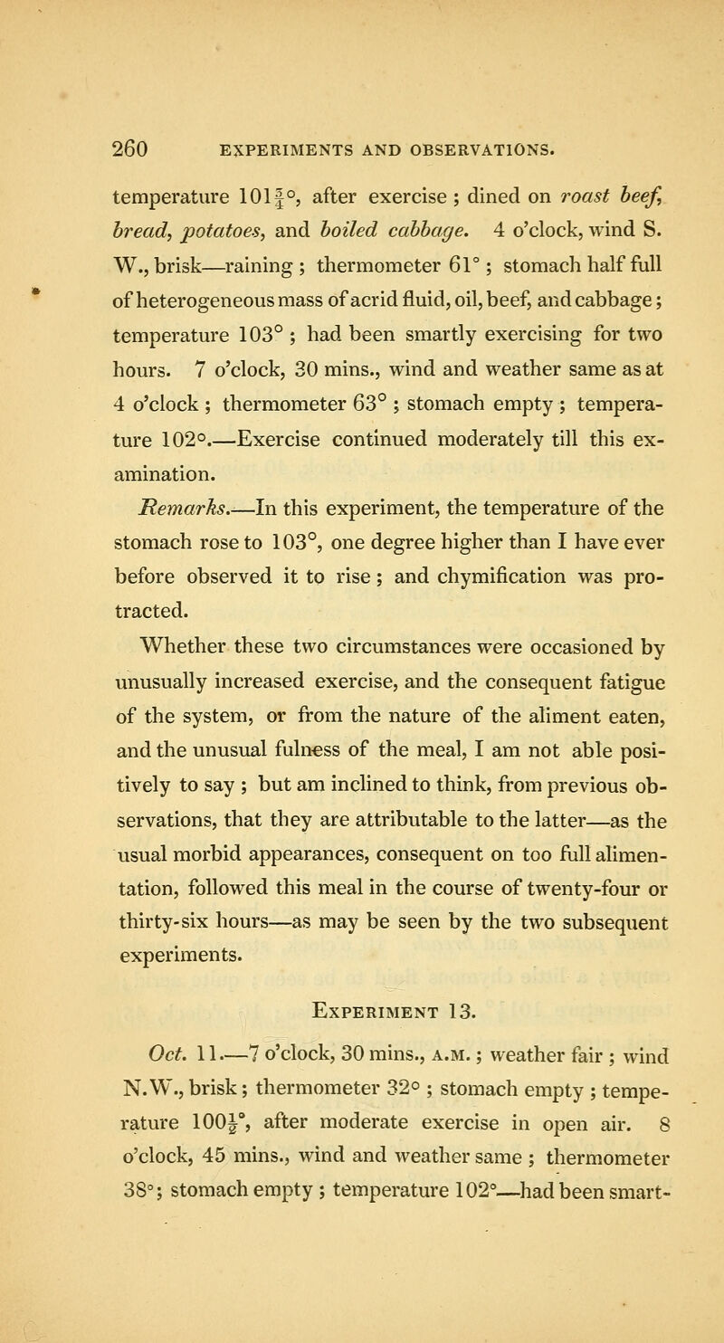 temperature 1011°, after exercise ; dined on roast beef, bread, potatoes, and boiled cabbage. 4 o'clock, wind S. W., brisk—raining ; thermometer 61°; stomach half full of heterogeneous mass of acrid fluid, oil, beef, and cabbage; temperature 103° ; had been smartly exercising for two hours. 7 o'clock, 30 mins., wind and weather same as at 4 o'clock ; thermometer 63° ; stomach empty ; tempera- ture 102°.—Exercise continued moderately till this ex- amination. Remarks,-—In this experiment, the temperature of the stomach rose to 103°, one degree higher than I have ever before observed it to rise; and chymification was pro- tracted. Whether these two circumstances were occasioned by unusually increased exercise, and the consequent fatigue of the system, or from the nature of the aliment eaten, and the unusual fulness of the meal, I am not able posi- tively to say ; but am inclined to think, from previous ob- servations, that they are attributable to the latter—as the usual morbid appearances, consequent on too fiill alimen- tation, followed this meal in the course of twenty-four or thirty-six hours—as may be seen by the two subsequent experiments. Experiment 13. Oct. 11 —7 o'clock, 30 mins., a.m. ; weather fair ; wind N.W., brisk; thermometer 32° ; stomach empty ; tempe- rature 100J% after moderate exercise in open air. 8 o'clock, 45 mins., wind and weather same ; thermometer 38°; stomach empty ; temperature 102—had been smart-