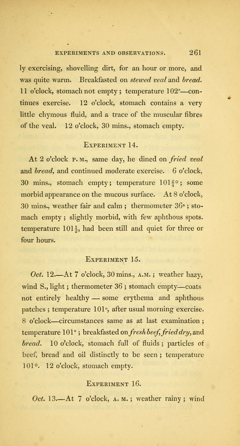 ly exercising, shovelling dirt, for an hour or more, and was quite warm. Breakfasted on stewed veal and bread. 11 o'clock, stomach not empty ; temperature 102°—con- tinues exercise. 12 o'clock, stomach contains a very little chymous fluid, and a trace of the muscular fibres of the veal. 12 o'clock, 30 mins., stomach empty. Experiment 14. At 2 o'clock p. M., same day, he dined on fried veal and bread, and continued moderate exercise. 6 o'clock, 30 mins., stomach empty; temperature 101f°; some morbid appearance on the mucous surface. At 8 o'clock, 30 mins., weather fair and calm ; thermometer 36'*; sto- mach empty; slightly morbid, with few aphthous spots, temperature 1011, had been still and quiet for three or four hours. Experiment 15. Oct. 12—kt 7 o'clock, 30 mins., a.m. ; weather hazy, wind S., light; thermometer 36 ; stomach empty—coats not entirely healthy — some erythema and aphthous patches ; temperature 101°, after usual morning exercise. 8 o'clock—circumstances same as at last examination ; temperature 101°; breakfasted on fresh beef, fried dr7/, and bread. 10 o'clock, stomach full of fluids; particles of beef, bread and oil distinctly to be seen ; temperature 101°. 12 o'clock, stomach empty. Experiment 16. Oct. 13.—At 7 o'clock, a. m, ; weather rainy ; wind