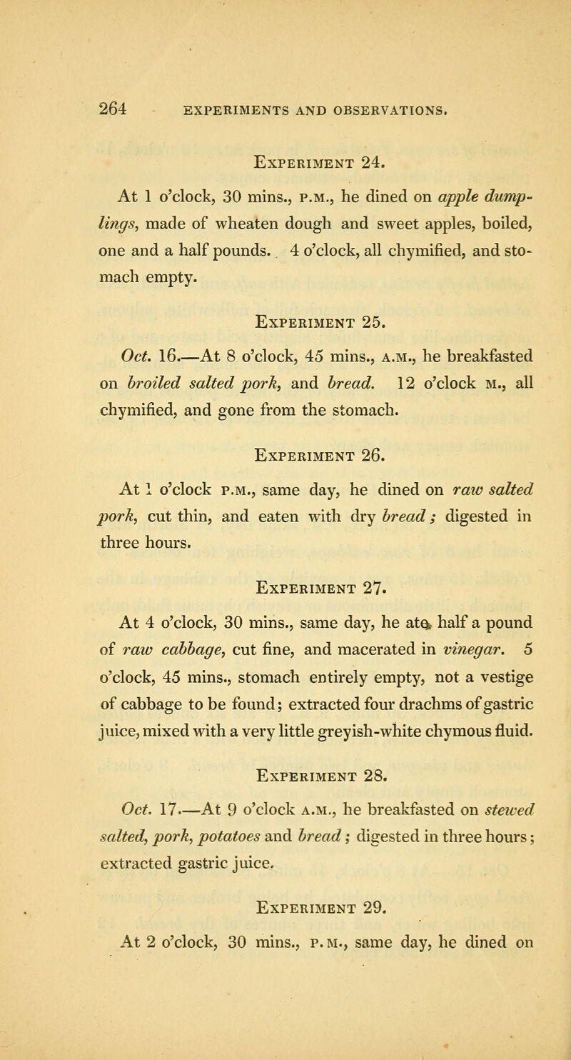 Experiment 24. At 1 o'clock, 30 mins., p.m., he dined on apple dump- lings, made of wheaten dough and sweet apples, boiled, one and a half pounds.. 4 o'clock, all chymified, and sto- mach empty. Experiment 25. Oct, 16.—At 8 o'clock, 45 mins., a.m., he breakfasted on broiled salted pork, and bread. 12 o'clock m., all chymified, and gone from the stomach. Experiment 26. At 1 o'clock p.m., same day, he dined on raw salted pork, cut thin, and eaten with dry bread; digested in three hours. Experiment 27. At 4 o'clock, 30 mins., same day, he atq^ half a pound of raw cabbage, cut fine, and macerated in vinegar. 5 o'clock, 45 mins., stomach entirely empty, not a vestige of cabbage to be found; extracted four drachms of gastric juice, mixed with a very little greyish-white chymous fluid. Experiment 28. Oct. 17.—At 9 o'clock a.m., he breakfasted on steived salted, pork, potatoes and bread; digested in three hours; extracted gastric juice. Experiment 29. At 2 o'clock, 30 mins., p. m., same day, he dined on