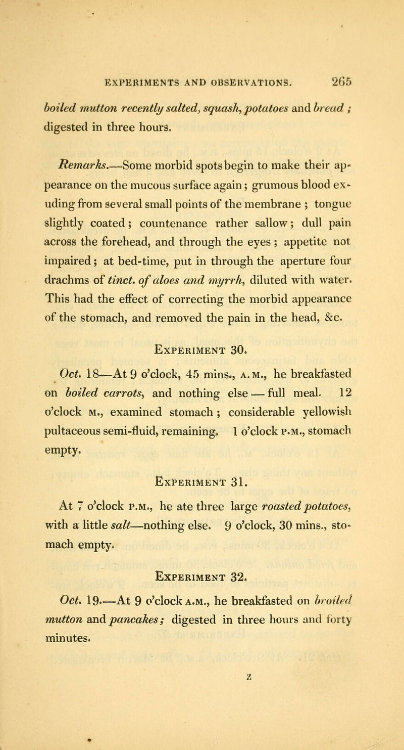 boiled mutton recently salted., squashy potatoes and bread ; digested in three hours. Remarks.—Some morbid spots begin to make their ap- pearance on the mucous surface again; grumous blood ex^ uding from several small points of the membrane ; tongue slightly coated; countenance rather sallow^; dull pain across the forehead, and through the eyes ; appetite not impaired; at bed-time, put in through the aperture four drachms of ^mc^. of aloes and myrrh^ diluted with water. This had the effect of correcting the morbid appearance of the stomach, and removed the pain in the head, &c. Experiment 30. Oct. 18—At 9 o'clock, 45 mins., a.m., he breakfasted on boiled carrotSy and nothing else — full meal. 12 o'clock M., examined stomach ; considerable yellowish pultaceous semi-fluid, remaining. 1 o'clock p.m., stomach empty. Experiment 31. At 7 o*clock P.M., he ate three large roasted potatoes, with a little salt—nothing else. 9 o'clock, 30 mins., sto- mach empty. Experiment 32. Oct. 19.—At 9 o'clock A.M., he breakfasted on broiled mutton Bndi pancakes; digested in three hours and forty minutes.