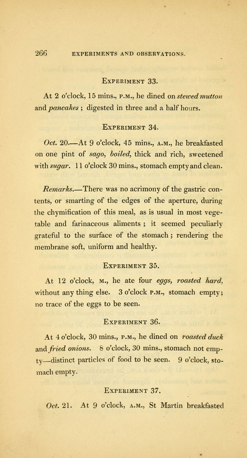 Experiment 33. At 2 o'clock, 15 mins., p.m., he dined ovi stewed mutton and pancakes ; digested in three and a half hours. Experiment 34. Oct. 20—At 9 o'clock, 45 mins., a.m., he breakfasted on one pint of sago, boiled, thick and rich, sweetened with sugar. 11 o'clock 30 mins., stomach empty and clean. Remarks.—There was no acrimony of the gastric con- tents, or smarting of the edges of the aperture, during the chymification of this meal, as is usual in most vege- table and farinaceous aliments ; it seemed peculiarly grateful to the surface of the stomach; rendering the membrane soft, uniform and healthy. Experiment 35. At 12 o'clock, M., he ate four eggs, roasted hard, without anything else. 3 o'clock p.m., stomach empty; no trace of the eggs to be seen. Experiment 36. At 4 o'clock, 30 mins., p.m., he dined on roasted duck 2iXidi fried onions. 8 o'clock, 30 mins., stomach not emp- ty distinct particles of food to be seen. 9 o'clock, sto- mach empty. Experiment 37. Oct. 21. At 9 o'clock, A.M., St Martin breakfasted