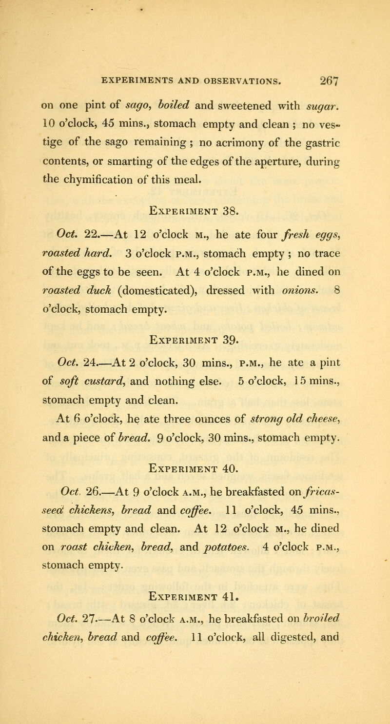 on one pint of sago, boiled and sweetened with sugar. 10 o'clockj 45 mins.j stomach empty and clean ; no ves- tige of the sago remaining ; no acrimony of the gastric contents, or smarting of the edges of the aperture, during the chymifi cation of this meal. Experiment 38. OcU 22.—At 12 o'clock m., he ate iovx fresh eggs, roasted hard. 3 o'clock p.m., stomach empty ; no trace of the eggs to be seen. At 4 o'clock p.m., he dined on roasted duck (domesticated), dressed with onions. 8 o'clock, stomach empty. Experiment 39. Oct. 24—At 2 o'clock, 30 mins., p.m., he ate a pint of soft custard, and nothing else. 5 o'clock, 15 mins., stomach empty and clean. At 6 o'clock, he ate three ounces of strong old cheese, and a piece of bread. 9 o'clock, 30 mins., stomach empty. Experiment 40. Oct 26.—At 9 o'clock a.m., he breakfasted on fricas- seed chickens, bread and coffee. 11 o'clock, 45 mins., stomach empty and clean. At 12 o'clock m., he dined on roast chicken, bread, and potatoes. 4 o'clock p.m., stomach empty. Experiment 41. Oct. 27--—At 8 o'clock a.m., he breakfasted on broiled chicken, bread and coffee. 11 o'clock, all digested, and