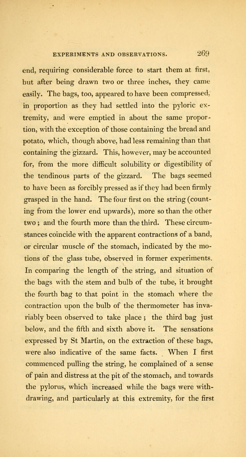 end, requiring considerable force to start them at first, but after being drawn two or three inches, they came easily. The bags, too, appeared to have been compressed, in proportion as they had settled into the pyloric ex- tremity, and were emptied in about the same propor- tion, with tlie exception of those containing the bread and potato, which, though above, had less remaining than that containing the gizzard. This, however, may be accounted for, from the more difficult solubility or digestibility of the tendinous parts of the gizzard. The bags seemed to have been as forcibly pressed as if they had been firmly grasped in the hand. The four first on the string (count- ing from the lower end upwards), more so than the other two; and the fourth more than the third. These circum- stances coincide with the apparent contractions of a band, or circular muscle of the stomach, indicated by the mo- tions of the glass tube, observed in former experiments. In comparing the length of the string, and situation of the bags with the stem and bulb of the tube, it brought the fourth bag to that point in the stomach where the contraction upon the bulb of the thermometer has inva- riably been observed to take place; the third bag just below, and the fifth and sixth above it. The sensations expressed by St Martin, on the extraction of these bags, were also indicative of the same facts. When I first commenced pulling the string, he complained of a sense of pain and distress at the pit of the stomach, and towards the pylorus, which increased while the bags were with- drawing, and particularly at this extremity, for the first