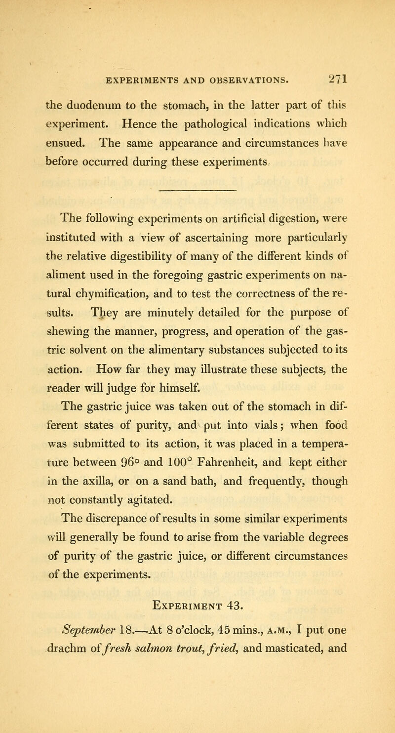 the duodenum to the stomach, in the latter part of this experiment. Hence the pathological indications which ensued. The same appearance and circumstances have before occurred during these experiments. The following experiments on artificial digestion, were instituted with a view of ascertaining more particularly the relative digestibility of many of the diflPerent kinds of aliment used in the foregoing gastric experiments on na- tural chymification, and to test the correctness of the re- sults. They are minutely detailed for the purpose of shewing the manner, progress, and operation of the gas- tric solvent on the alimentary substances subjected to its action. How far they may illustrate these subjects, the reader will judge for himself. The gastric juice was taken out of the stomach in dif- ferent states of purity, and put into vials; when food was submitted to its action, it was placed in a tempera- ture between 96° and 100*^ Fahrenheit, and kept either in the axilla, or on a sand bath, and frequently, though not constantly agitated. The discrepance of results in some similar experiments will generally be found to arise from the variable degrees of purity of the gastric juice, or dijfiPerent circumstances of the experiments. Experiment 43. September 18.—At 8 o'clock, 45mins., a.m., I put one drachm oifresh salmon trout, fried, and masticated, and